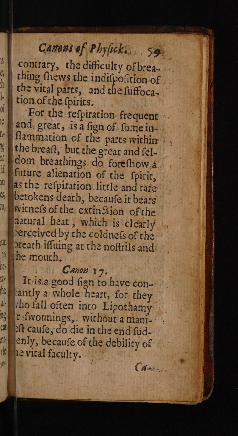 contrary, the difficulty ofbrea- . | thing fhews the indifpofition of “N the vical pares, and the fuffoca. “N tion.of the fpirits, For the refpiration. frequene ~ | and, creat, isa fign of . fome in- N fammation of the parts within ; ' the breaft, bute the great and fel- — dom breathings do forefhow 4. . | future alienation of the fpitic, asthe refpiration little and rare , Mbetokens death, becaufe it bears ', Mwaitnefs of the. extinQion ofthe Baatural heat ) which is clearly Bperceived by the coldnefs of the breath iffuing ac the noftrils and: Bhe mouth. a 7 Cann 17, | *) It-isa good fien to have con-:. it Mlantly a whole heart, for they i: Who fall often into Lipothamy 150 |r-fwounings, without a mani- Neh caufe, do die in the end fud- tently, becaufe of the debility of - the vical faculty. | iN | Ca: Pie