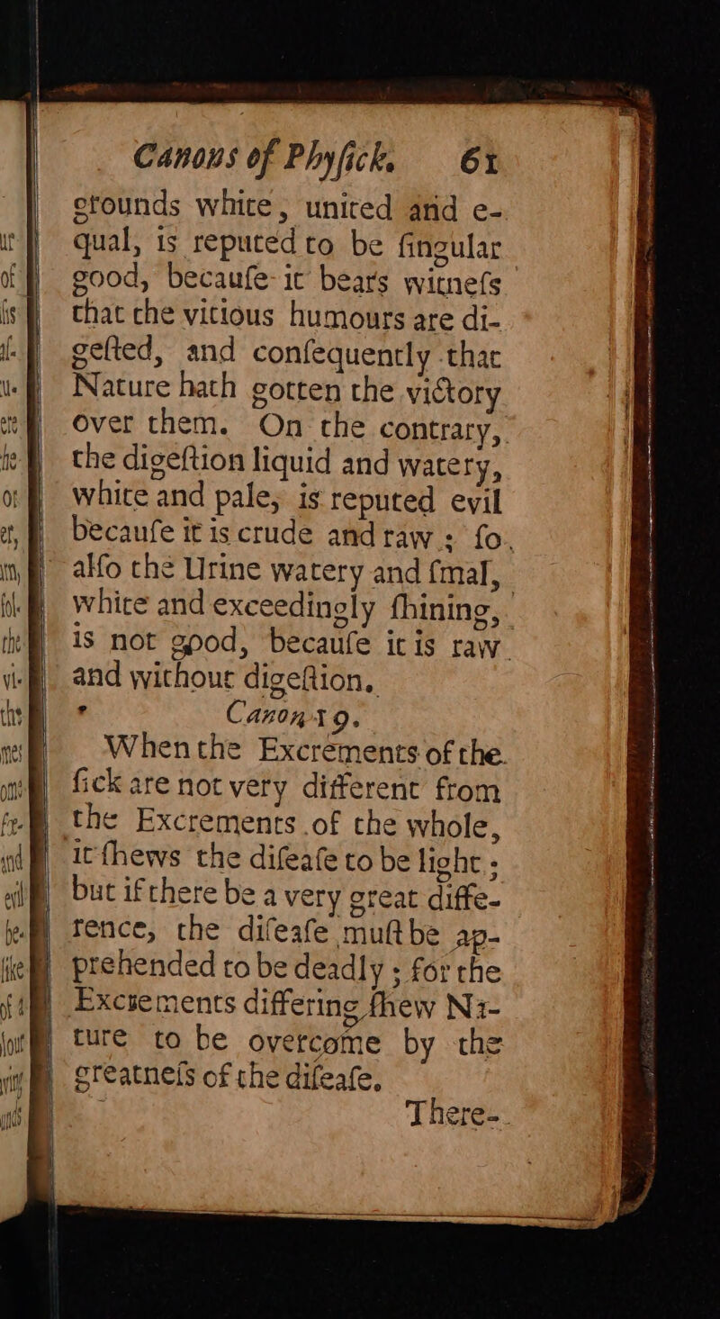 stounds white, united and e- qual, is reputed to be fingular good, becaufe-it bears witnefs that che vitious humours are di- gefted, and confequently thar Nature hath gotten the victory over them. On the contrary, the digeftion liquid and watery, white and pale, is reputed evil becaufe it is crude and raw: fo. | alfo the Urine watery and (mal, white and exceedingly thining,. is not gpod, becaufe itis raw. and withour digeftion, e Canon x 9. When the Excrements of the. fick are not very different from the Excrements of the whole, itfhews the difeafe to be light; but ifthere be a very great diffe- rence, the difeafe muftbe Ap- prehended to be deadly ; for the Excsements differing fhew Nz- ture to be overcome by the greatneis of the difeafe,