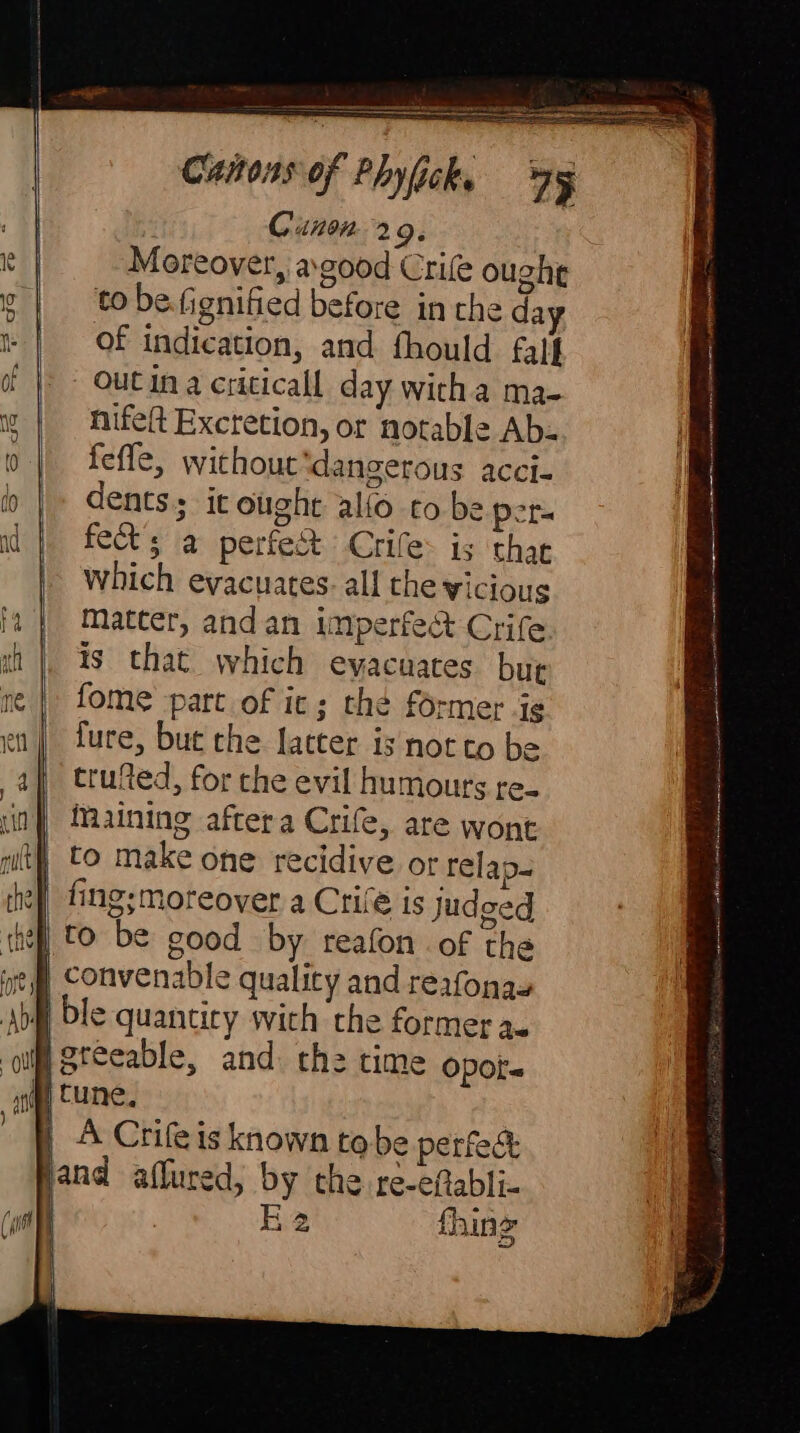 BH Canon. a 9. e | Moreover, a good Crile ought g | to be.fignified before in the da | Of indication, and fhould. falf db | - OUCIN a cricicall day wich a ma- N nifeft Excretion, or notable Ab- 0 feffe, without ‘dangerous acci- bh |» dents it ought alto to be pers adj fect’s a perfec Crife: is thar | which evacuates. all the vicious (4 | Matter, andan imperfect Crife ah |, is that which evacuates but ne | fome part of ic; the former ig en | fure, but the latter is not to be af) trued, for che evil humours re- in Maining aftera Crife, are wont it} to make one recidive of relap- the] fing;moreover a Crife is judged chef] to be good by reafon of the ge Convenable quality and reafonas Abfl ble quantity wich the former a. ‘olf greeable, and. th: time opot- ny cune. ) A Crile is known tobe perfec and affured, by the. re-eftabli- EÉ 2 fhin 2 Hi gr ir NB Y raar e Si Pits Cees Ara