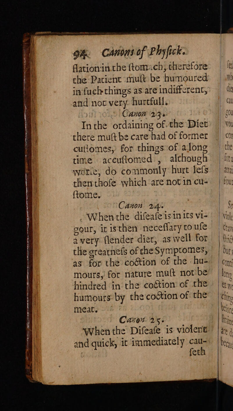 Par D i nid pe rr sa TMCNET NTT e aean TI SAA ea “anr raoir ^g a an n raa TON ARCS ~ ee € i Bente ee tt OO ii gh Canons of Phyfick. fationin.the ttomach, therefore che Pacient muft be humoured in fuch things as are indifferent, &lt; Canon 236 Inthe ordaining of the Diet there mut be care had of former culiomes, for things of along time accuftomed , although were, do commonly hurt lefs thenthofe which are not in cu- {tome. Canon 2A. -Whenthe difeafe isin its vi- sour, ic isthen neceffary to ufe avery flender diet, as well for the greatnefs of the Symptomes, as for the coétion of the : hu- mours,' for nature mult not'be hindred in the coétion of the humours by the co&amp;ion of: the meat. Carron 25. When the Difeafe is violent and quick, ic immediately cau- feth