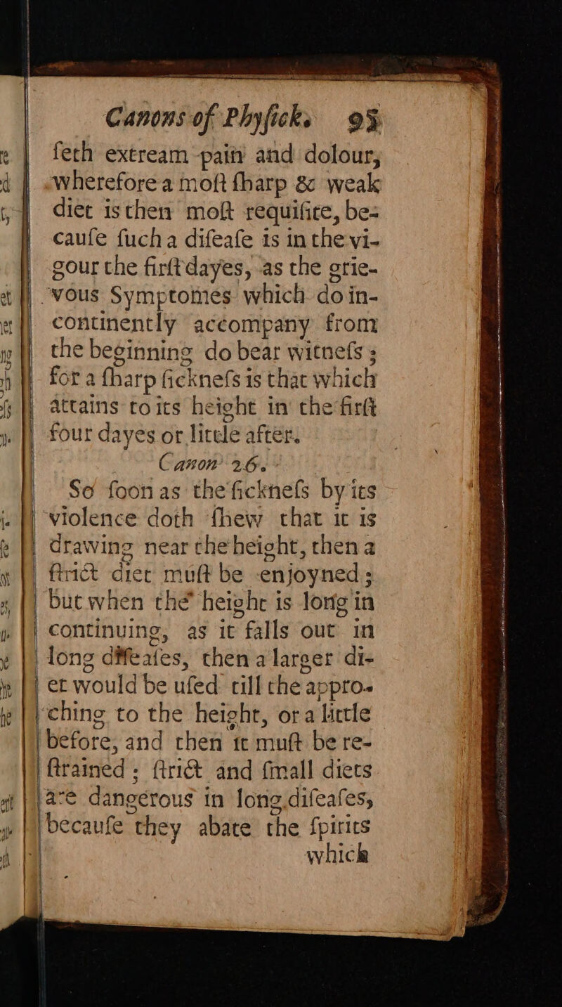 É fech extream pain’ and dolour, wherefore a moft fharp &amp; weak diet isthen molt requifite, be- caufe fucha difeafe is in the vi- gour the firftdayes, as the grie- So foonas the'ficknels by its violence doth fhew chat ic is drawing near theheight, then a ftrict diet muft be -enjoyned ; but when the heighe is long in g, as it falls out in | long difeates, then a larger di- | et would be ufed till the appro. ching to the height, ora little ‘before, and chen tt muft be re- {trained ; (tri and {mall diets are dangerous in long.difeafes, which Ss