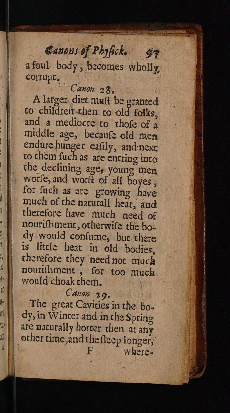 A larger. diet muft be granted to childrenthen co old folks, and a mediocre to thofe of a middle age, becaufe old men endure hunger eafily, and-nexe to them fuchas are entting into the declining agey young men worle, and worft of all boyes , for fuch as are growing have much of the naturall hear, and therefore have much need of nourifhment, otherwife the bo- dy would confume, but there is little heat in old bodies, therefore they need not muck nourifhment , for too much would choak them. ' Canon 219. The great Cavities in the bo- dy, in Winter.and in the S pring are naturally hotter then at any other time,and the fleep longer, F where-