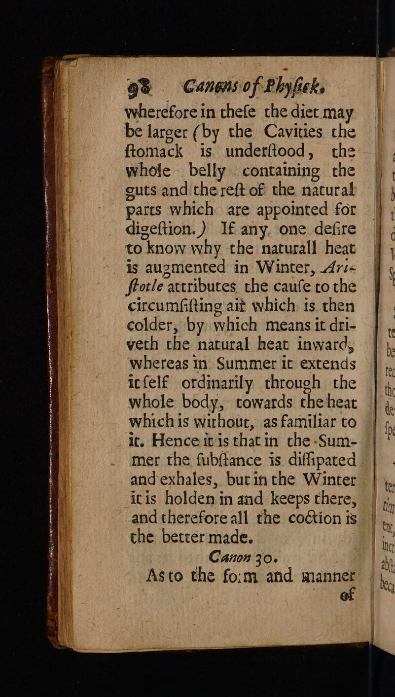 Re ett rea n it D UINN: € Si et aan aaa RRR raa NENT gah Re re NS RRS emer coment a ee en eee &gt; &lt;&lt; z , 98 Canens of Plyfick wherefore in thefe the diet may be larger (by the Cavities the ftomack is underftood, the whole belly containing the guts and the reft of the natural parts which are appointed for digeftion.) If any, one defire to know why the naturall heat whereas in. Summer it extends icfelf ordinarily through the whole body, towards theheat whichis without, as familiar to it. Hence itis thatin che -Sum- mer the fubftance is diffipated and exhales, butin the Winter itis holden in and keeps there, and therefore all the codtion is the better made. oY Canon 30. Asto the fo:m and mang
