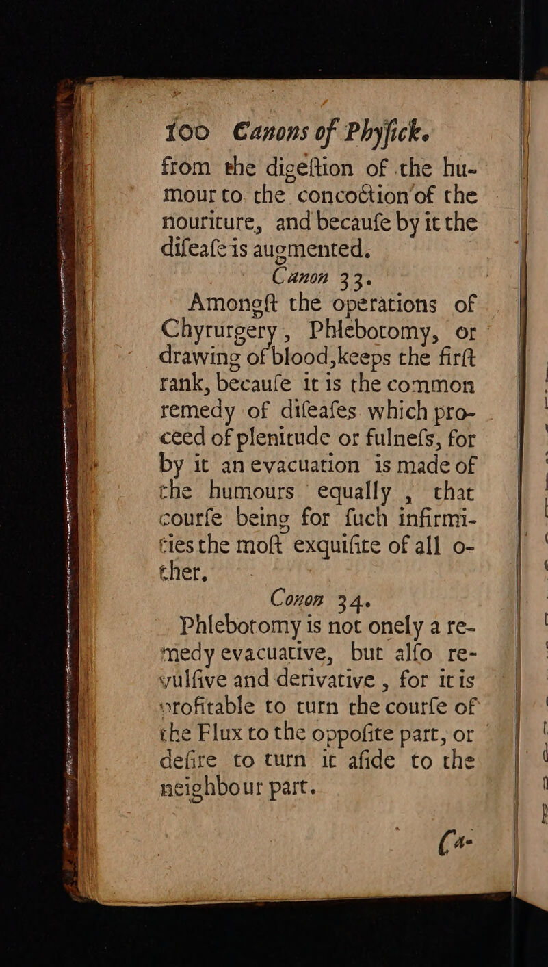 pre Trea } ra ati S ‘ i n n Ne Seth eer te RATE ap ai Ne RE aa N = 100 Canons of Phyfick. from the digeftion of the hu- mour to. the concoction’of the nouriture, and becaufe by it the difeafe is augmented. Canon 33. Amongft the operations of drawing of blood, keeps the firft rank, becaufe 1c is the common remedy of difeafes. which pro- ceed of plenitude or fulnefs, for by it an evacuation is made of the humours equally , chat courfe being for fuch infirmi- cies the moft exquifite of all o- ther, Conon 34. Phlebotomy is not onely a re- medy evacuative, but alfo re- yulfive and derivative , for itis orofirable to turn the courfe of the Flux to the oppofite part, or defire to turn ic afide to the neighbour part.