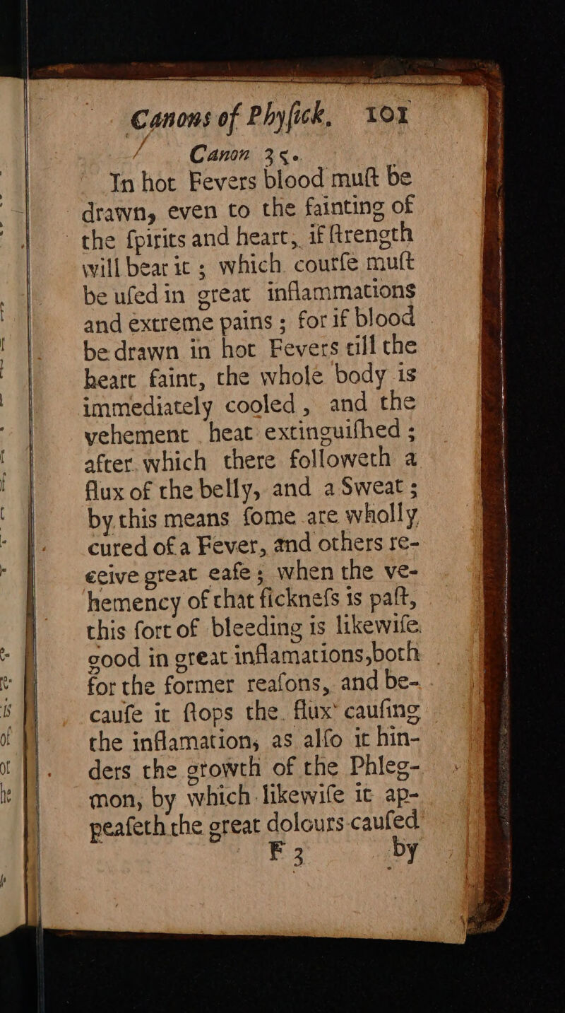 cT —, * = ons of Phyfick, LO Canon 356 — In hot Fevers blood muft be drawn, even to the fainting of Can will bear ic ; which courfe muft be ufedin great inflammations and extreme pains ; for if blood be drawn in hot Fevers till the heart faint, the whole body is immediately cooled, and the vehement _ heat extinguifhed ; after. which there followeth a flux of the belly, and a Sweat ; by this means fome are wholly cured of a Fever, and others re- ceive great eafe; when the ve- hemency of chat ficknefs 1s palt, for the former reafons, and be- caufe it ftops the. flux’ caufing the inflamation, as alfo it hin- ders the growth of the Phleg- mon, by which likewile ic ap- peafeth the great dolours.caufed F by = Ud SD eg S S a A Lara ON inich