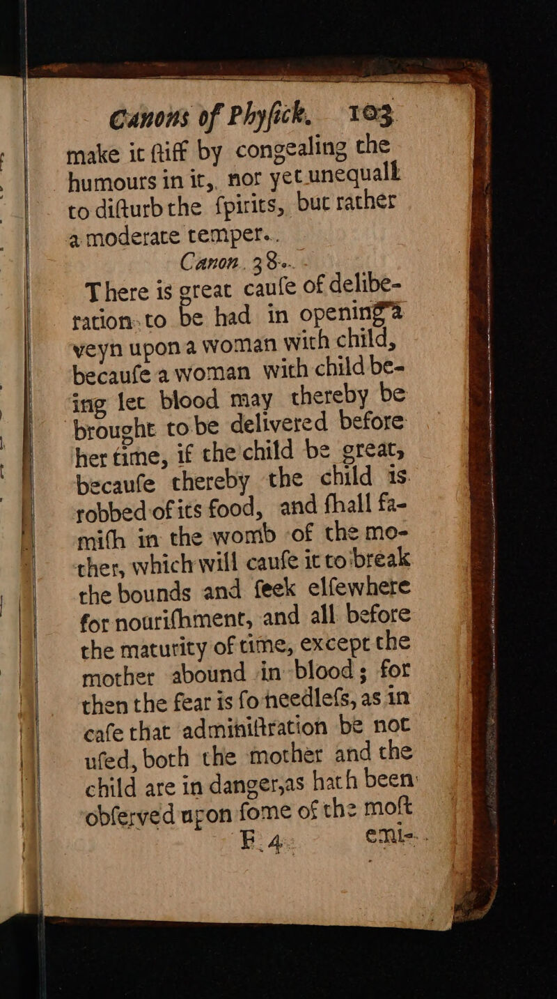 make it Riff by congealing che to difturbthe fpirits, but rather Canon, 38-. There is great caufe of delibe- tation. to be had in opening’? veyn upon a woman wich child, becaufe a woman with child be- ing lec blood may thereby be brought tobe delivered before her time, if the child be great, becaufe thereby the child 1s. robbed of its food, and fhall fa- mith in the womb -of the mo- ther, which will caufe it to break the bounds and feek elfewhere mother abound in blood ; for then the fear is fo heedlefs, as in cafe that adminiftration be not ufed, both the mother and the obferved upon fome of the moft sins mec ena NN SAN St A N rec ic ae ey Af i SO Fema BEE ah Sois ly M re fha iinn ir