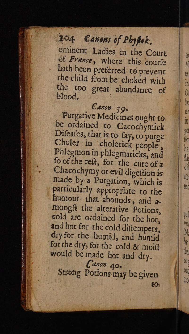 eminent Ladies in the Court of France, where this courte hath been preférred to prevent | the child from be choked with gi the too great abundance of blood. ' Canoe 39. Purgative Medicines ought to be ordained to Cacochymick Difeafes, that is to fay, to purge q Choler in cholerick people , Aw Phlegmon in phlegmaticks, and fo of the ret, for the cure of a + Chacochymy or evil digeftion is made by a Purgation, which is particularly appropriate to the humour. chat abounds, and a mongft the. alterative Potions, cold are ordained for the hot, and hot for the cold diftempers, dry for the humid, and humid for the dry, for the cold & moift would be made hot and dry. Canon 40. Strong Potions may be given £0: