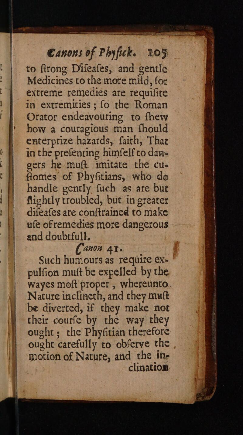 to flrong Difeafes, and gentle Medicines to the more mild, for extreme remedies are requifite in extremicies ; fo the Roman Orator endeavouring to fhew how a couragious man fhould enterprize hazards, faith, That in the prefenring himfelf to dan- gers he muft imitate the cu- ftomes of Phyfitians, who do handle gently fuch as are but flightly troubled, but. in greater difeafes are conftrained to make ufe ofremedies more dangerous and doubrfull. ([anon at. | Such humours as require €x- pulfion mutt be expelled by the wayes moft proper , whereunto. Nature inclineth, and they muft be diverted, if they make not their courfe by the way they ought; the Phyfitian therefore ought carefully to obferve the , motion of Nature, and che ins clination. N, Py rig sy setae rerio Scanner Aeterna ll tt Cre DUI ah BN 1 i - 2 ee ee ee rr a a Ke tt cm pine