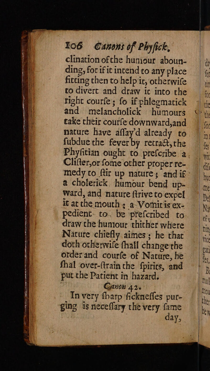 By x es ECT nen Ciena eee Taiset See NY Si aa epee eae See ——— Oe eS ee rae Io6G Canons of Phy fick, clination ofthe huniour aboun- ding, for if it intend to any place fitting then to help it, otherwife to divert and draw ic into the right courfe; fo if phlegmatick and melancholick humours take their courfe downward,and nature have affay’d already to fubdue the fever by retract, the Clifter,or fome other proper re- a cholerick. humour bend up- ward, and nature ftrive to expel it at the mouths a-Vomiris ex- pedient- to. be ptefcribed to draw the humour thither where Nature chiefly aimes; he that doth orherwife fhall change the orderand courfe of Nature, he fhal ‘over-(train the fpirits, and put the Patient in hazard. Gant 426 In very fharp fickneffes pur- ging is neceffary the very {ame day,