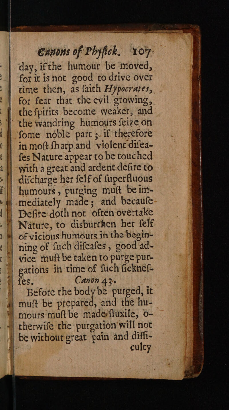ISH Canons of Phyfick. ToT- day, ifthe humour be moved, for it isnot good to drive over the fpirits become weaker, and fes Nature appear to be touched with a great and ardent defire to difcharge her felf of fuperfluous humours, purging muft be im- mediately made; and becaufe Defire:doth not often overtake Nature, to disburthen her felf of vicious humours in the begin- ning of fuch difeafes , good ad- vice muft be taken to purge pur- gations in time of fuch ficknef fes. Canon 43 Before the body be purged, it muft be prepared, and the hu- mours muftbe maderfluxile, o- culty ra RS el iirc ne a