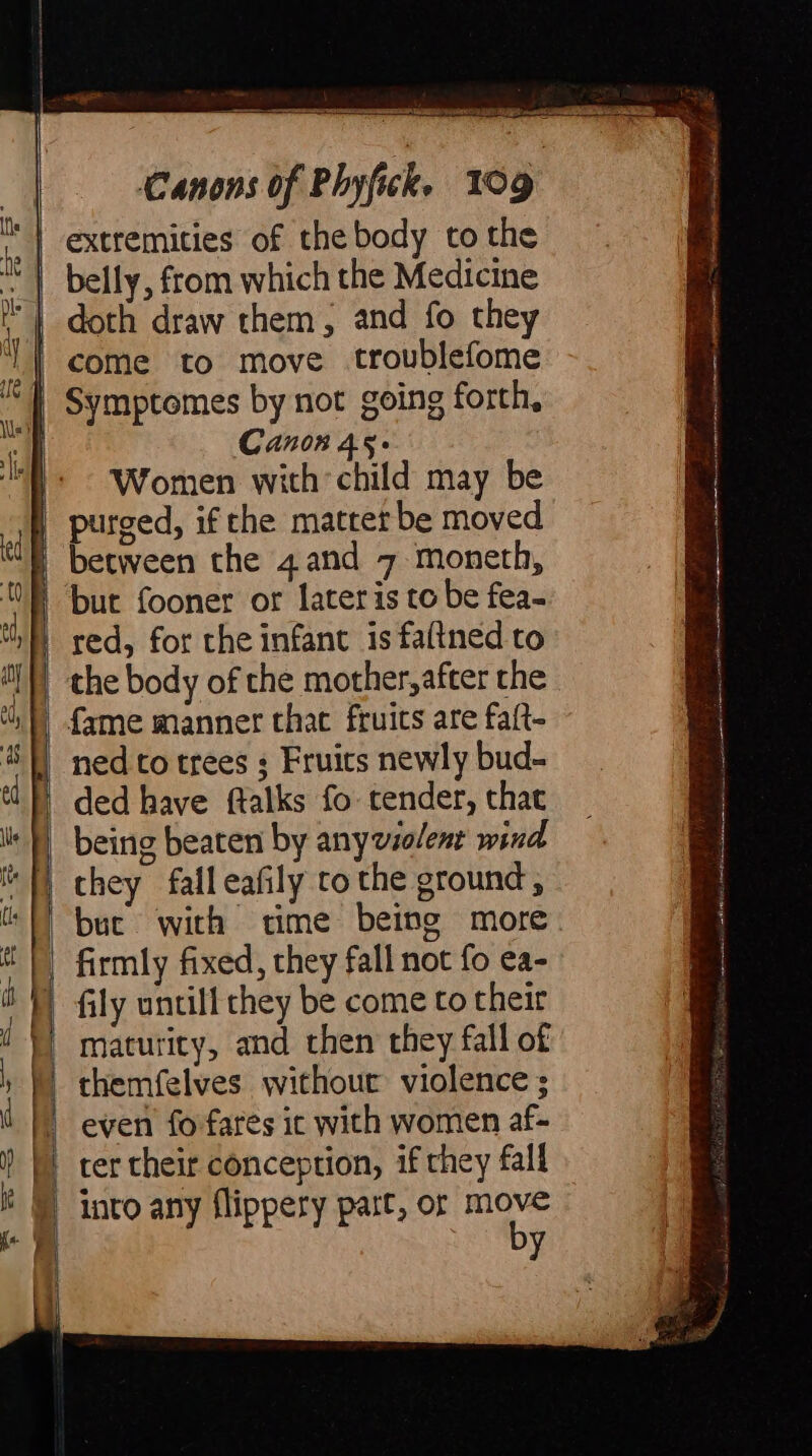 Symptomes by not going forth, Canon 45- Women with child may be purged, if the matter be moved the body of the mother,after the fame manner that fruits are faft- ned to trees ; Fruits newly bud- ded have ftalks fo tender, that being beaten by anyviolenr wind they falleafily to the ground, buc with time firmly fixed, they fall not fo ea- fily untill they be come to their maturity, and then they fall of themfelves withour violence ; even fo fares ic with women af- ter their conception, if they fall into any flippery part, or es aS a — stat ii AH A rn Eg cg A n Atr ert i es lihi taairan rie i natant