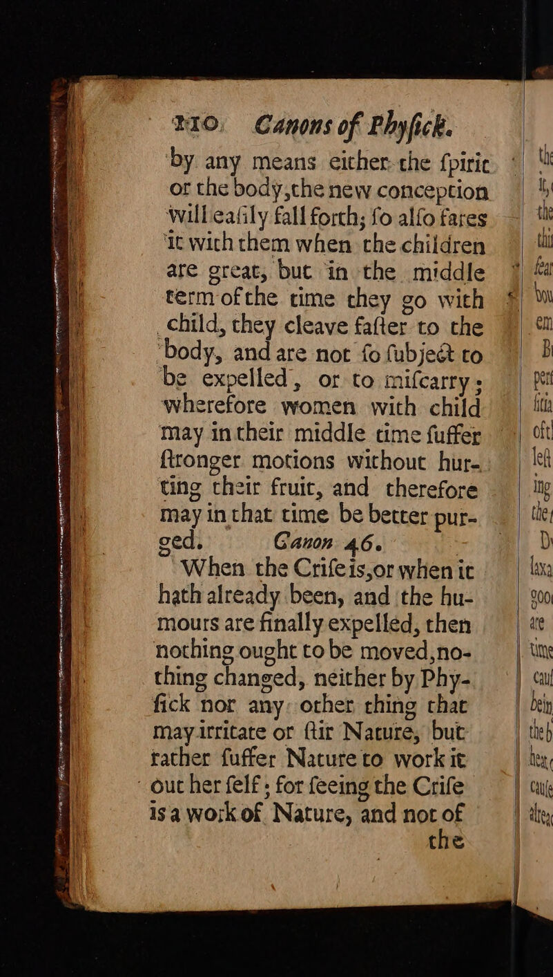 au - ee ets rra a ES AS eiin A LUAIDH BEL IAL il RI ARNA Li 0 a LE BO ta Bad AO RU ae ar a oe > ~ = A BIO. Canons of Phyfick. ‘by any means either: the {piric or the body, the new conception will eafily fall forch; fo alfo fares ‘it with them when the children are great, but in the middle term ofthe time they go with child, they cleave fafter to the body, and are not fo (ubje& to be expelled, or to mifcarry; wherefore women with child may in their middle time fuffer {tronger motions without hur- ting their fruit, and therefore may in that time be better pur- ged. Ganon 46. When the Crifeis,or when it hath already been, and the hu- mours are finally expelled, then nothing ought to be moved,no- thing changed, neither by Phy- fick nor any: other thing that may irritate or ftir Nature, but rather fuffer Nature to work it isa work of Nature, and not of the
