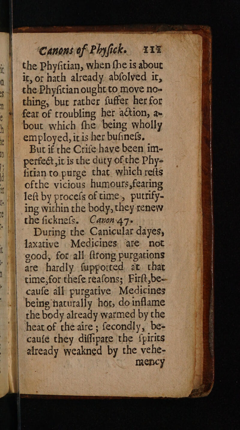 the Phyfitian, when fhe is about it, or hath already abfolved ic, che Phyfitian ought to move no- thing, bur rather {uffer her for fear of troubling her action, a» bout which fhe being wholly e—a But if the Crife have been im- perfect, it is che duty ofthe Phy- fitian to purge that which refts ofthe vicious humours,fearing left by procefs of time: pucrify- ing within the body, they renew the ficknefs. Cavon-47- During the Canicular dayes, laxative Medicines are not good, for all firong purgations ate hardly fuppoited, ae. chat time,for thefe reafons; Firft,be- caufe all purgative Medicines — being ‘naturally hot, do inflame | the body already warmed by the caufe they diffipare the Spirits | already weakned by the vehe- ie mency