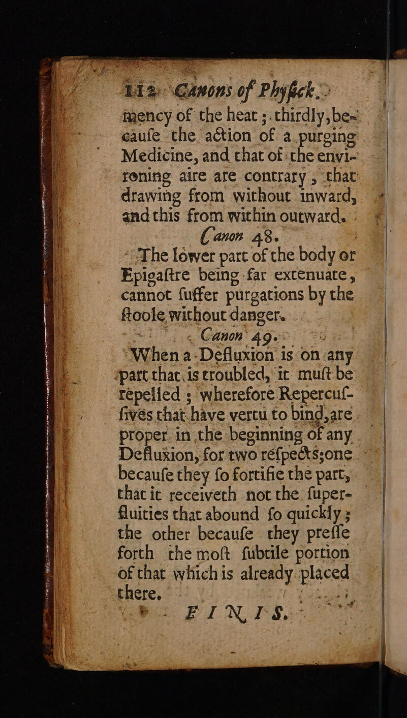 : LI) Canons of Phyfick.> eaufe the action of a purging Medicine, and that of the eny1- ei drawing from without inward, S. and this from within outward. - [ Canon 48. | ‘The lower part of the body or Epigaftre being far extenuate, cannot fuffer purgations by the foole without danger. cl «Canon ager: s i. ‘When a-Defluxion is on any ae “part that. is troubled, ic muft be ' repelled ; wherefore Repercuf- fives that hàve vercu to bind, are proper. in the beginning of any becaufe they fo fortifie the part, ! that ie receiveth not the fuper- fluities that abound fo quickly ; the other becaufe they prefle forth the moft fubtile portion of that whichis already. placed there. Vit wane Pa. EN IS.”