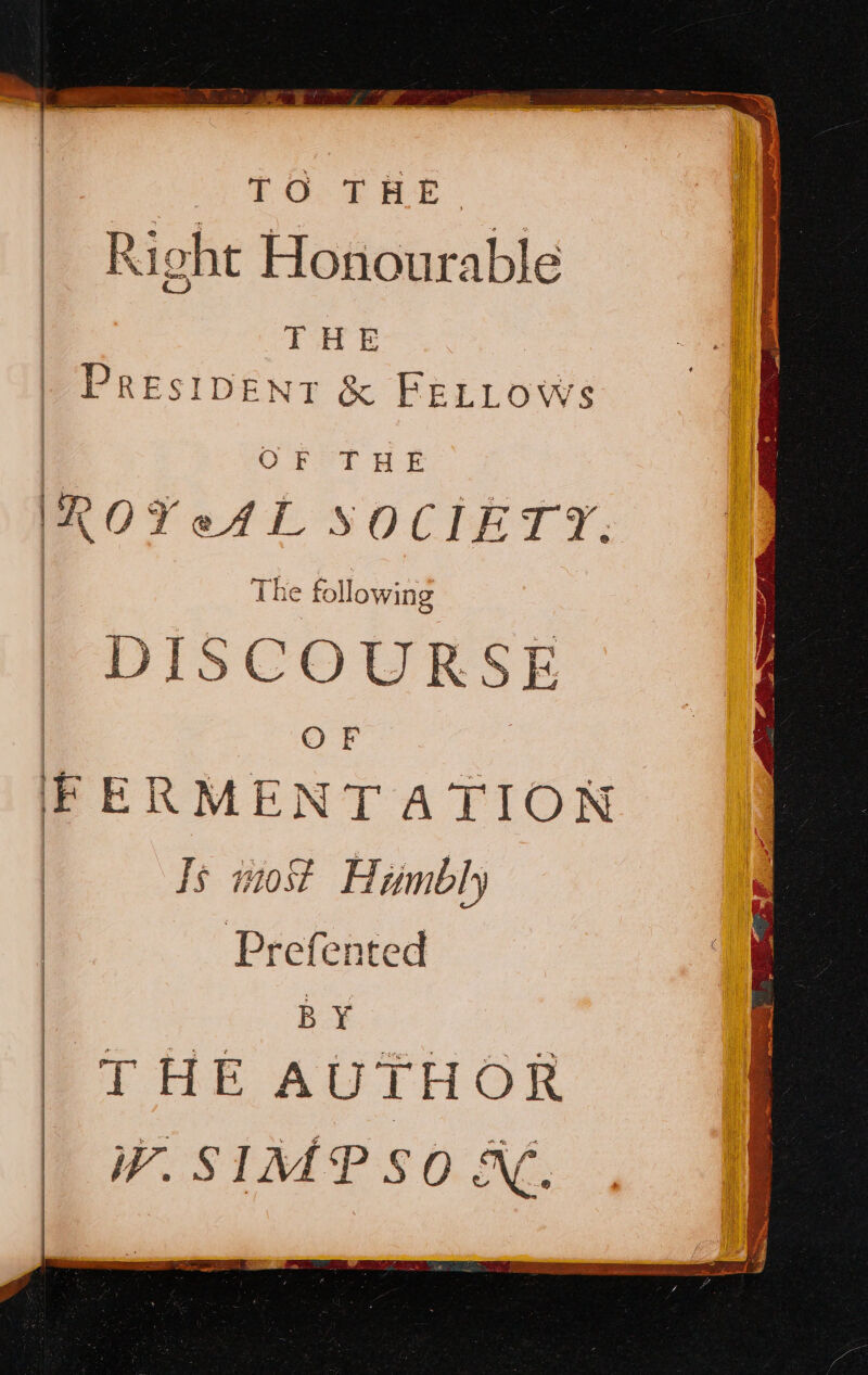 PO: SAE Right Honourable | THE | PresiDENT & FELLOWS one ROYeAL SOCIETY. The following DISCOURSE | OF F ERMENT ATION Is most Humbly Prefented BY THE AUTHOR W. SIMPSON.