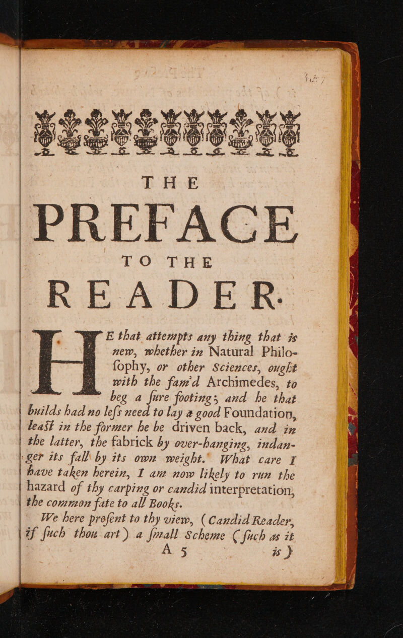 i i j | i i) | i y By E that attempts any thing that is new, whether in Natural Philo- fophy, or other Sciences, ought with the fam'd Archimedes, to beg a fure footing, and he that least in the former he be driven back, and in the latter, the fabrick by over-hanging, indan- have taken herein, I ant now likely to run the hazard of thy carping or candid interpretation, the common fate to all Books. We here profent to thy view, ( Candid Reader,