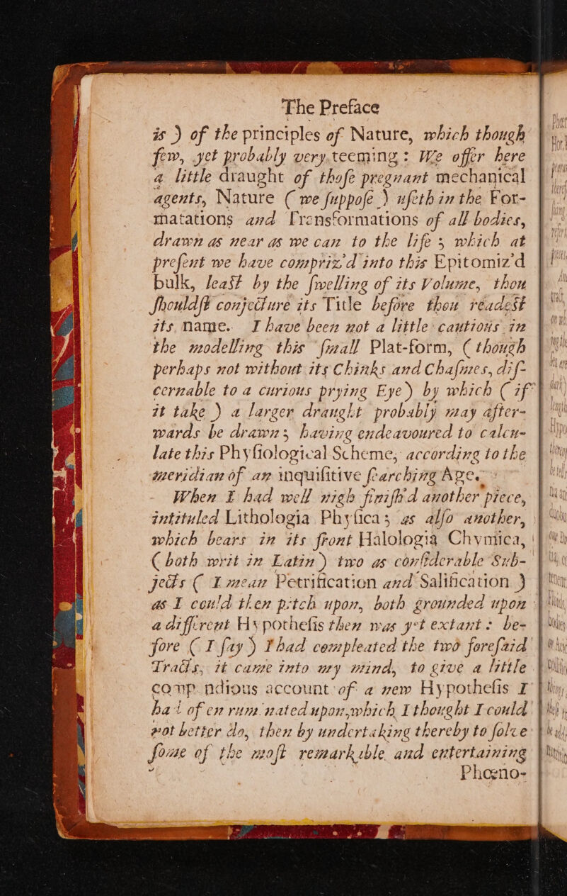 is) of the principles of Nature, which though few, get probably very.tecming : We offer here a little draught of thafe pre ee mechanical ete Nature ( we fuppofe.) uftthin the For- matations avd [rensformations of all bodies, drawn as near as we can to the life, which at prefent we have conpriz d into this Epitomiz ‘d bulk, least by the fuelling of its Volume, thou Shouldft conjecture its Title before thou réadest jts mame. Ihave been not a little cautious in the modelling this {mall Plat-form, ( though perhaps not without its Chinks and Ch afi 205, di f- cernable to a curious prying E ye) by which ( 77} it take ) a larger draught probably may dfter- wards be drawn; having endeavoured to calcn- late this Phyfiological Sche ‘me, according tothe meridian of ax inquifitive fees Are. When E had well nigh frifid another piece, intituled Lithologia Phyfica; gs alfo another, which bears in its font Halologt a Chyatiea, jeds C Lmean Petrification and Salification } a diffcrent Hy pothetis then mas yet extant: be- Tratis, it came into ury mind, to give a little ha! t of en rum. nated upor,which I thought I could wat better lo, then by undertaking thereby to folve foue of of tne moft remark ble and entertaining Phogno-