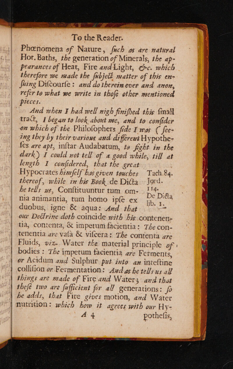 key Ee ee Te the pore Pheenomena of Nature, fich as are natural Hot. Baths, the generation of Minerals, the ap- pearances of Heat, Fire avd Light, ec. which therefore we made the fubject matter of this en- fiing Dilcourfe: and do therein ever and anon, refer to what we write in thofe other mentioned pieces. And when ¥ had well nigh finifhed this {mall tract, I began to look about me, and to confider on which of the Philofophers fide I was ( fee- ing they by their various and different Uypothe- fes are apt, inftar Audabatum, te fight in the dark) I could not tell of a good while, till at length I confidered, that the great Hypocrates himfelf has given touches Tach.84. thereof, while ix his Book de Dita — Jord. be tel/s ws, Conftituuntur tum om- ry 4; mia animantia, tum homo ipfe ex Tita duobus, igne & aqua: And that i a eT eee = a En nas oie PI tia, contenta, & impetum facientia: TAe con- tenentia are vata & vifcera: The contenta are Fluids, o7z.. Water the material principle of | bodies : The impetum facientia gre Ferments, or Acidum and Sulphur. put into an inteftine collifion or Fermentation: Ayd gs he tells us all things are made of Fire and Water; and that | thefé two are fufficient fer. all generations: fo | be adds, that Five gives motion, avd Water ') mutrition: which how it agrees with our Hy- A 4 pothefis,