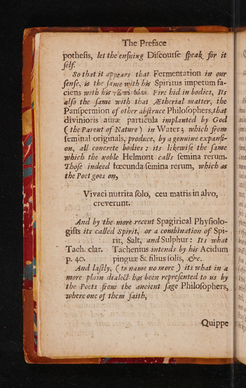 ERG ge RS NEB aay oe The Preface pothefis, let the enfuing Difcourle fheak for it aa So that it 2ppears that Fermentation 7 our fenfe, is the fanze with bis Spiritus impetum fa- ciens with his +&astaav. Fire bid in bodies, Its allo the fame with that Athertal. matter, the Panfpermion of other abftruce Philofophers,tha¢ divinioris aure particula zmplanted by God ( the Parent of Nature) in Water; which from {eminal originals, produce, by a genuine expantt- on, all concrete bodies : its likewife the fame which the noble Helmont cals {emina rerum. Thofe indeed toecunda{emina rerum, which as the Poct goes ony | fT | Vivaci nutrita folo, ceu mattis in alvo, creverunt. And by the. morerecent Spagirical Phyfiolo- gilts ts called Spirit, or a contbixation of Spi- | ) -. git, Salt} aed Sulphur: Its what | Tach. clar. Tachentus ivtends by his Acidum Pp. 40. pingue & filrusfolis, gc. more plain dialect. has been reprefented to us by the Pocts franz the ancient fage Philofophers, where one of them faith, , Quippe