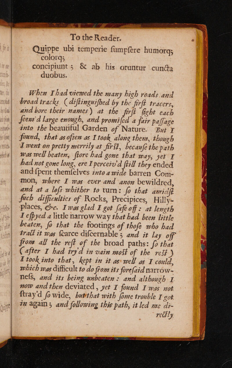 A fo BEL PS ey To the Reader. Quippe ubi temperie fumpfere humorq; calor, . concipiunt ; &amp; ab his oruntur cunga duobus. a. When Thad viewed the many hich roads and broad tracks ( diftinguifhed by the jivrft tracers, and bore their names) at the firft ficht each feen'd large enough, and promifed a fair paffage into the beautiful Garden of Nature. But ¥ found, that as often as I took along thems, though I went on pretty merrily at first, becaufe the path was well beaten, fiore had gone that way, yet I had not gone long, ere I perceiv'd ftill they ended and {pent themfelves zzto a wide barren Com- mon, where I was ever and anon bewildred, and at a lofs whither to turn: fo that amid fuch difficulties of Rocks, Precipices, Hilly= places, ge. Iwas glad I got fafe off : at length T efpyed a little narrow way that had been little beaten, fo that the footings of thofe who had trai it was {earce difcernable'; and it lay off from all the ref of the broad paths: fo that (after 1 had iryd in vain moit of the rest ) took into that, kept in it aswell as I could, which was difficult to do from its porefaid narrow- nels, and its being unbeaten: and although I. now and then deviated , yet I found I was not firay'd fo wide, butthat with fome trouble I got. zz again; and following this path, it led me di- 3 | : rely