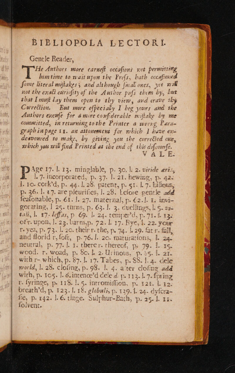 BIBLIOPOLA LECTORI. Gentle Reader, : He Authors more earneft occafions a permatirag himtime to wait upon the Profs, bath occafi« ened fome literal miftakes and although {m ‘all ones, yet Rae not the exadi cutriofity of the Author pafs them ‘by, batt shat Imujft lay them open ito thy view, and crave iby Correction. But more efpecialy I beg aii and ibe Authors excufe for a more confiderable miftake by mee committed, in returning tothe Printer a wrong Pavan graph in page In. aw attonement for which | bave ena deavonred to make, by paving you the correéied ome, which you will find Printed at ibe end of this difcomfe. ee Gee wee Age 17. |. 73. minglable, P. 30, |: 2. viride aril, LF he alice Pp. 37. l, 21. hewing, p. a2. e ro. cork’d, p 4.128, parent, p: $1.1. 7; bilious, ‘Lefore gentle add sone p- €2.1. 1. iwi- . Guellins gS, ls 5. Dee te D. 36.1. 27. rene eurifes, <2 feafonable, p. é1. |. 27. mater ete 25. tnrns, p. 2 i Ne e a9 ila ) 2 tali, 1. 17. leffas, p 69. |. 2 _ ren er’d, p. JIL 43. oft. bles 1. 23. barm,p. a L317. Bye, |. 22. your tr. yea, p. 73.1 1, 20. their r. the, > Pe 74 |. 29. fat r. fall, and eee rfoft, p.76.1..20. tmaturations, L 24. Boutral, -p-. 77.1. 7: aay ‘Here: ft, Dac79. Lae: wood. r. Wo d, p. de. L- 2- Urinous, -p. 5. 1. aie with r- which, p. 87. |. 17. Tabes, p- 85. 1. 4. cele vorld, |. 28. clofing, p 98. |. 4. a'ter clofing - with, p. 105. |. 6. invence'd cele d. p. 113.1). 7. {prin r. fyringe, p- 118. !.5. intromiffion, p. 121. Liz breath’d, p. Fath 18. globuli, p. 129.1. 24. dyicra- fie, p. 142. 1.6 tinge. Sulp hur- Bath, ‘p. 25. b ai lolvent.