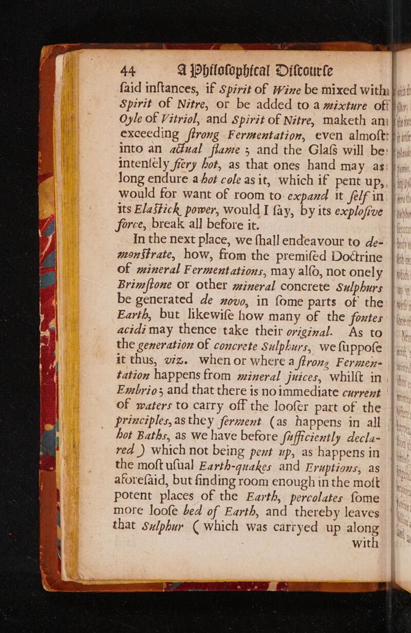 — ree ara, ak ees Be 44. W jphtlotophical Ditcourfe its Elastich power, would I fay, by its explofive force, break all before it. In the next place, we fhall endeavour to de- monstrate, how, from the premifed Doétrine of mineral Fermentations, may alfo, not onely Brimftoue or other wineral concrete Sulphurs be generated de ovo, in {ome parts of the Earth, but likewife how many of the foxtes acidi may thence take their original. ‘As to the generation of concrete Sulphurs, we fappofe it thus, vz. when or where a ffrozz Fernen- of waters to catry off the loofer part of the hot Baths, as we have before fofficiently decla- red _) which not being pent up, as happens in the moft ufual Earth-quakes and Eruptions, as atorefaid, but finding room enough in the moft potent places of the Earth, percolates fome more loofe bed of Earth, and thereby leaves that Sulphur ( which was carryed up along 3 with inl sug Wi