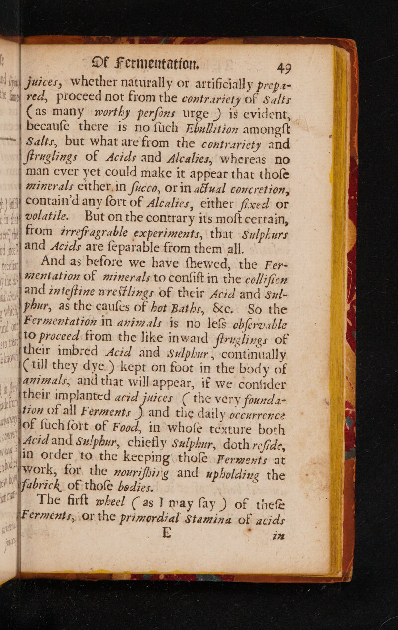 cima 2 pee ae. ox y a oe * F ss ; 5 San oP ae zs : Of Fermentation = = = = —§ 4g i (gi Juices, Whether naturally or artificially prepe- ling) ved, proceed not from the contrariety Of Salts |Cas many worthy perfins urge) is evident, |becaufe there is no fuch EbxUition amongtt ~| Salts, but what are from the contrariety and | feruglings of Acids and Alcalies, whereas no | man ever yet could make it appear that thofe | winerals either,in Jucco, or in aual concretion, )) qf] Contanrd any fort of Alcalies, either fixed or {d) volatzle. But onthe contrary its moft certain, 7 ‘yl ftom zrrefragrable experiments, that Sulpkurs (| and Acids are {eparable ftom them all. vi) And as before we have fhewed, the Fer- ., jl Mentation of minerals to conftt in the collifien d aNd évteftine wrestlings of their Acid and Sul- \| phur, as the caufes of hot Baths, &amp;c. So the 4 | | Permentation 1 animals is no lels obfervable Ato proceed from the like inward firuglines of aafther imbred Acid and sulphur: continually “TCtull they dye ) kept on foot in the body of jazimals, and that willappear, if we conlider “. (their implanted acid juices ( the very founda- it7on of all Ferments ) and the daily occurrence M Tof fach fort of Food, in whole téxture both pAcidand Sulphur, chiefly Sulphur, doth refide, “in order to the keeping) thole Ferments at 1 hwork, for the nourifhirg and upboldiieg the Wabrickh of thole bedies. ™) The firft wheel Cas } may fay ) of the® iF erments, or the primordial Stamina of acids EL in