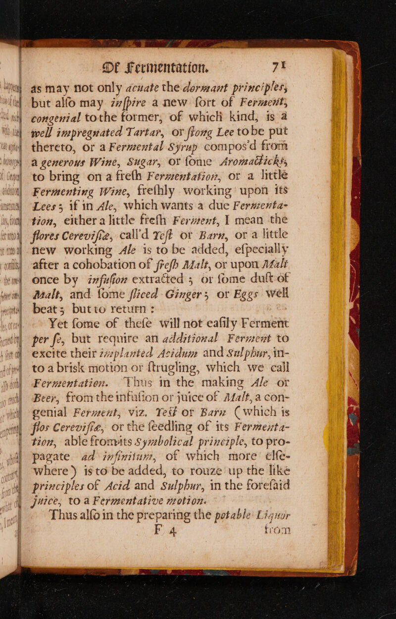 es S ate ae ‘ee ar , i oaths Sate ee - a a eee Of Ferinentation. 7t ‘xy as may not only acuate the dormant principles, li! but alfo may izfpire a new fort of Ferment; | congenial tothe former, of which kind, is a iit) well imepreguated Tartar, or ftomg Lee tobe put ii thereto, Or a Fernzental Syrup compos d from ine] a generous Wine, Sugar, or {ome Aronadticks, iu! to bring ona freth Fermentation, or a little iit) Fermenting Wine, frelhly working’ upon its inns) “Lees 3 if in Ale, which wants a due Ferwzenta- Wy tua) #202, either a little frefh Ferizent, 1 mean the : cut0i) flores Cerevifie, call'd eft or Barn, or a little ‘itoa] new working Ale is to be added, efpecially alli) after a cohobation of frefh Adalt, or upon AZalt im) once by zvfifior extracted 5 or fome dult-of win) Malt, and tome fliced Ginger, or Eggs well tt! «beats butto return : ol Yet fome of thefe will not eafily Ferment wottt per fe, but require an additional Ferment to iol exette their zaplanted Acidum and Sulphur, in- ig toa brisk motion or {trugling, which we call qui! Fermentation. Thus in the making Ale or ai! Beer, fromthe imnfulion or juice of Afa/t, a con- i) genial Ferment, viz. Tei# or Barn (which is sit) flos Cerevifie, or the feedling of its Fermenta- | tion, able fronts Sywbolical principle, to pro- (oi) Pagate ad infinitum, of which more elfe- ‘ w where’) isto be added, to rouze up the like | principles of Acid and Sulphur, in the forefaid ‘wt Jace, toa Fermentative motion. i isn Thus alfo in the preparing the potable Lignor i] OF from Pasegant eh. on alta ee ~ is: SEBURS tah ipta SRO CN cada elles 9c