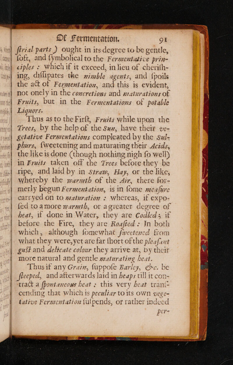 zs tsa SE sFermentation. gt ‘iil férzal parts ) ought in its degree to be gentle, ami| foft, and fymbolical to the Fermextasive prin- |, ith) ezples ¢ which if it exceed, in lieu of cherith- wy Ing, diflipates the wimble agents, and {poils | the act of Fermentation, and this is evident, int] Mot onely in the concretions and waturations of ts] Fraats, but in the Fermentations of potable | Liquors. | Thus as to the Firft, Frazts while upon the awl Zrees, by the help of the suz, have their we- ml) Sebative Fermentations compleated by the sz- wiw) pours, {weetening and maturating their Acids, ,| the like is done (though nothing nigh fo well) | in Fruits taken off the Trees before they be | ripe, and laid by in straw, Hay, or the like, | whereby the warmth of the 4ir, there fox- .;| merly begun Fermentation, is in {ome meafure .| carryed on to #aturation : whereas, if expo- w| fed toamore warmth, or agreater degree of af ‘| heat, 1f done in Water, they are Codleds if | before the Fire, they are Roafted + In both “| which, although fomewhat fweetencd from “| what they were,yet are far {hort of the pleafuxt wt gust and deHcate colour they arrive at, by theit | yf more natural and gentle waturating heat. os | Thus if any Graiz, fuppofe Barley, cre. be “iif feeeped, and afterwards laid in heaps till it con- | tract a fbontaneows heat ; this very heat trant- } cending that which is peculiar to its own vege- | tative Fermentation tulpends, or rather indeed per-