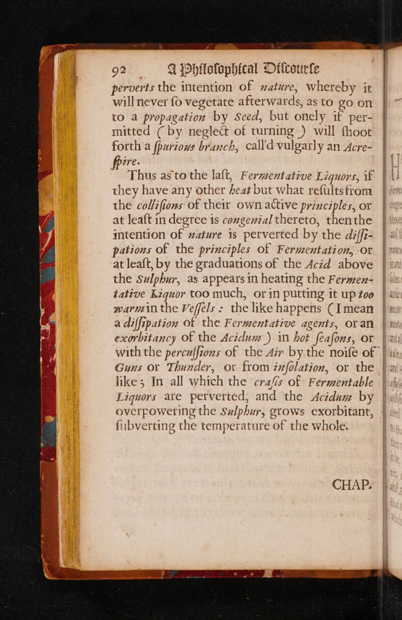 perverts the intention of ature, whereby it will never fo vegetate afterwards, as to go on to a propagation by Seed, but onely if per- mitted ( by neglect of turning ) will fhoot forth a fpurious branch, calldvulgarly an Acre- ire. Thus as'to the laft, Fermentative Liquors, if they have any other heat but what refultstrom the col/ifions of their own active principles, or at leaft in degree is cowgenzal thereto, thenthe imtention of ature is perverted by the diffi- pations of the principles of Fermentation, -or at leaft, by the graduations of the Acid above the Sulphur, as appears in heating the Fermen- tative Liquor too much, or in putting it up too warmin the Veffels : the like happens ( [mean a diffipation of the Fermentative agents, or an exorbitancy Of the Acidum_) in hot feafons, or Guns or Thunder, or from infolation, or the Liquors are perverted, and the Acidam by fubverting the temperature of the whole. —————