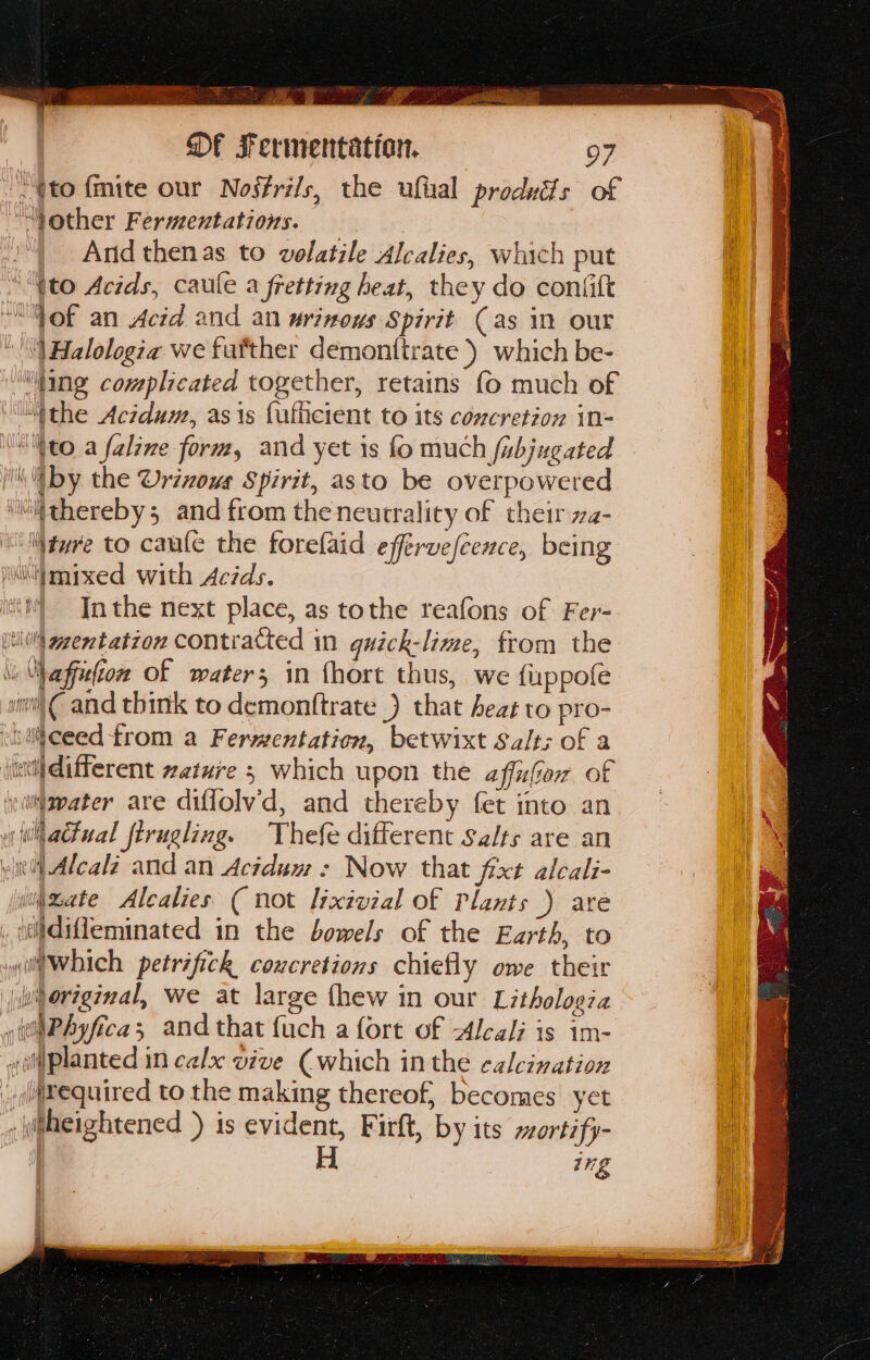 Sen age mI . a ee } fae CS Les . f t ta Of Fermentation. 97 | -~ (to {mite our Nosfrils, the ufial produits of “Nother Fermentations. = | “| And thenas to volatile Alcalies, which put “to Acids, caule a fretting heat, they do confitt “of an Acid and an urinows Spirit Cas in our “| Halologza we fatther demontirate ) which be- ine complicated together, retains {0 much of “ithe Aczdum, as is fulticient to its concretzow in-= “to a faline form, and yet is fo much fubjugated it, by the Urixous Spirit, asto be overpowered ‘iiitthereby3 and from the neurrality of their za- \ture to caule the forefaid effervefcence, being iil|mixed with Acids. it Inthe next place, as tothe reafons of Fer- sl gentation contracted in quick-lime, from the » Via ffufton of water; in fhort thus, we fi:ppofe sn € and think to demontftrate _) that heat to pro- ceed from a Fermentation, betwixt Salt; of a its different zature 5 which upon the affufor of yiiijgpater are diffolv’d, and thereby fet into an a hadtual ftrugling. Thefe different Salts are an ye Alcalz and an Acidum : Now that fixt alcali- wiieate Alealies ( not lyxivzal Of Plants ) are iiidifleminated in the bowels of the Earth, to wiltWhich petrifich coucretions chiefly owe their ju ereginal, we at large fhew in our Lithologia »ttitPhyfica; and that fuch a fort of Alcali is im- «o@planted in calx vive (which inthe calcination _lftequired to the making thereof, becomes yet heightened +) is evident, Firft, by its ~ortify- Hi ing