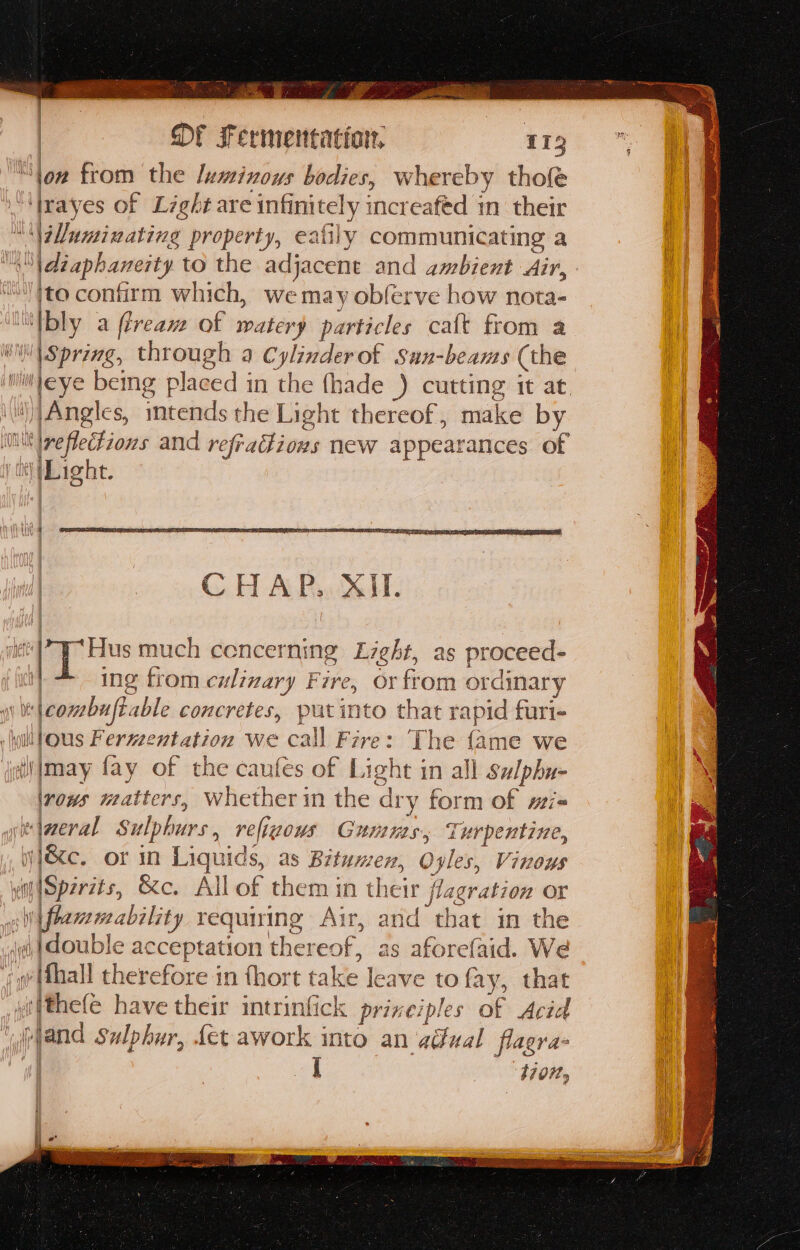loan Sk. AAR | OF Fermentation, 113 “ton from the luminous bodies, whereby thole ‘Irayes of Light are infinitely increafed m their ''\\uminating property, eafily communicating a “\diaphaneity to the adjacent and ambient Air, ‘to confirm which, we may obferve how nota- “Ibly a fireaw of watery particles caft from a i | Spring, through a Cylinderot Sun-beams (the iili'eye bemg placed in the fhade ) cutting it at. ‘)|Angles, imtends the Light thereof, make by MN reflections and refraions new appearances of iy Light. et | Hus much cencerning Light, as proceed- | ing trom culinary Fire, or from ordinary “\combuftable concretes, putinto that rapid furi- yi lous Fermentation we call Fire: The {ame we il may fay of the caufes of Light in all salphu- irows matters, Whether in the dry form of wi« iaeral Sulphurs, religous Gumus, Turpentine, iy }&amp;e, or in Liquids, as Bitumen, Oyles, Vinows i |Sperzts, &amp;c. All of them in their flagration or sW{flammability requiring Air, and that in the ai double acceptation thereof, as aforefaid. We jg (fhall therefore in fhort take leave to fay, that “fthefe have their intrinfick prixeiples of Acid ‘Mand Sulphur, fet awork into an adual flagra- et tion,