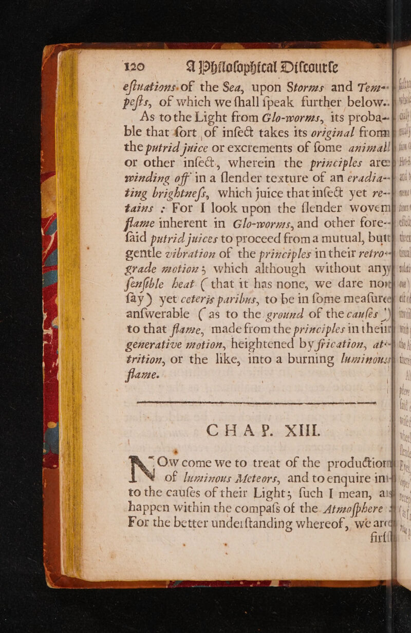 eftnations of the Sea, upon Storms and Tem pefts, of which we fhall {peak further below.-. or other infect, wherein the prizeciples are winding off ina {lender texture of an eradia- tains : For I look upon the flender wovem {aid putrid juices to proceed froma mutual, butt ae fae an{werable ( as to the ground of the caufes *) flame. SI RETNA LE IE ONS TENET INL SAE PES REET) EES AES NGI, SALSA, CHA YP. XUL Ow come we to treat of the production % of luminous Meteors, and to enquire in! happen within the compats of the. Atwofphere For the better unde:ftanding whereof, we are firt Hiilsh yet qui OHS