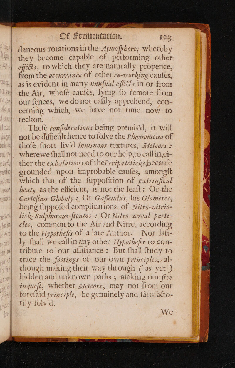 i ties sai ‘ h ig ee gen vad TS caneetbe none of fe evitientat ton, 123- dancous rotations in the Atmofphere, éueibby they become capable of perfor ming other effets, to which they are naturally propence, from the eccurrance of other co- -working caules, as is evident in many uvufual efits in or biotk the Air, whofe caufes, lymg io remote from our fences, we donot eafily apprehend, con- cerning which, we have not time now to reckon. Thele coufiderations being premis’d, it will not be difficult hence to folve the Phenomena of thofe fhort liv d laminows textures, Meteors > wherewe {hall not need to our help,to callin,ei- ther the exhalations of thePeripatet icks,becaufe grounded upon improbable caufcs, i which that of the fuppofi tion of extrinfical heats. as the efficient, 1s not the leaft: Or the Cartefian Globuly - Or Gafendus, | his Glomeres, being {uppofed complications. of Nitro-vitrio- lick- Sulphuroys-fleams - > Or Nitro-aereal parti- cles, common to the Air and Nitre, according to the Hypothefis of alate Author. Nor laft- ly fhall we callin any other Hypotheles to con- Siu to our afliftance: But {hall {tudy to trace the / footings of our own principles,,al- though making their way through (as yet ) hidden and unknown paths : ; making r Our free inquest, whether Aveteors, may not from our forelaid principle, be genuinely and {atistacto- rily folv d, We