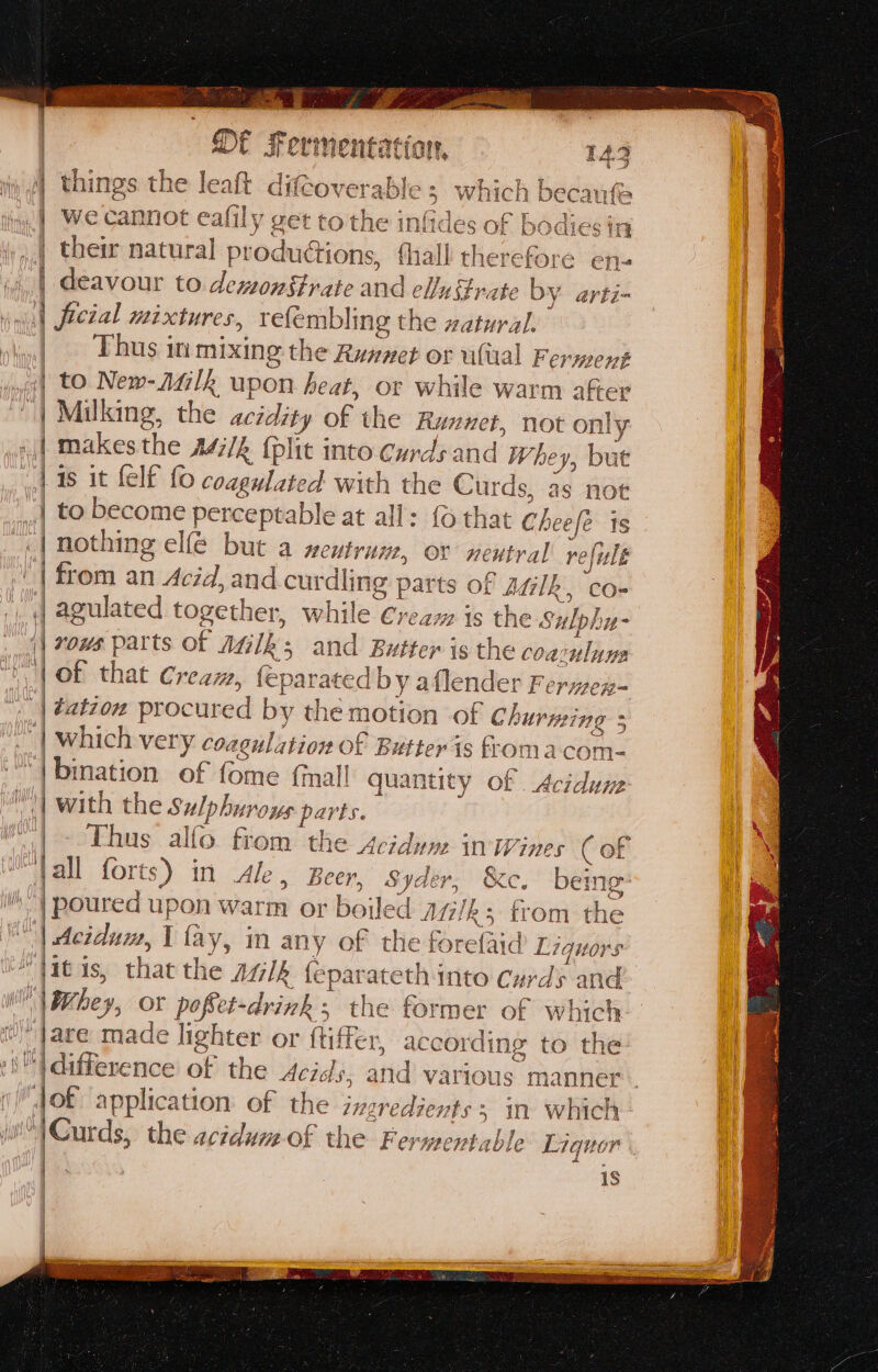 Wily \ yh nL cha ae at Ot F | f f 8 et es ae ibe: Ie ich becauft 4 things the leaft difcoverable ; which becaufe c } f | deavour to devon$Strate and ellu irate by arti- | P > 2 J | makesthe aé/&amp; (plit into curds and Whey, but | 1s it {elf {0 coagulated with the Curds, as not } to become perceptable at all: {6 that Cheefe is | nothing elfe but a weutrum, or neutral refult | from an Acid, and curdling parts of agilh, ‘co- | agulated together, while Cream is the Sulphu- | of that Cream, feparated by aflender Fermep- bination of fome {inall quantity of . Acidune Fi Thus alfo. from the Acidum iniines (o | poured upon warm or boiled az/k; from the | Acidum, I fay, in any of the forefaid Liquors ay) } } Oy yh a i\ W \Whey, or pofet-drink; the former of which jare made lighter or {tiffer, according to the | 18