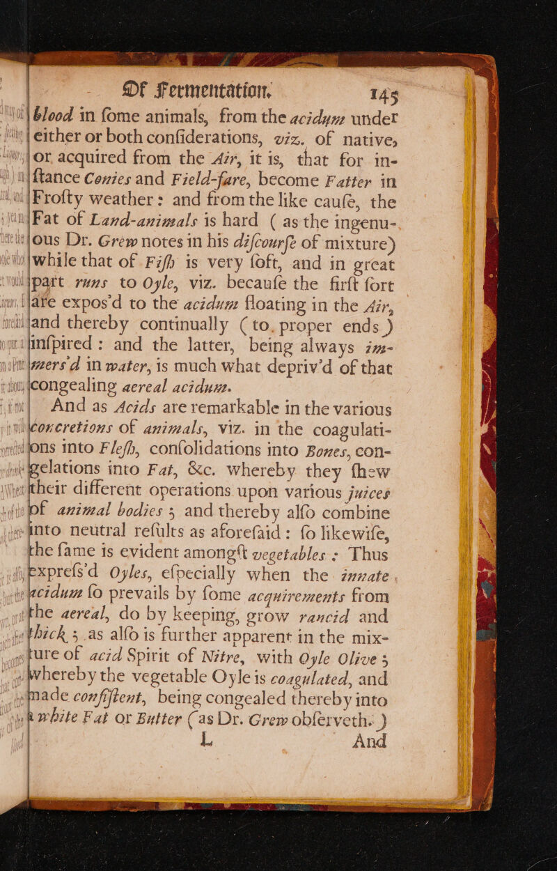 sry eT F soe wr dee ers i ere y ¥ Sh ae ae” ae : ee , | blood in fome animals, from the acidym undet | either or both confiderations, viz. of native, | DF Fermentation, 145 ‘iin, Or, acquired from the zr, it is, that for in- ll) {tance Contes and Field-fare, become Fatter in i/Frofty weather: and from the like cau(e, the \Fat of Land-anineals is hard ( as the ingenu- sous Dr. Grew notes in his défcourfe of mixture) “i /while that of Fifh is very foft, and in great ‘iipart rans to Ogle, viz. becaufe the firft fort i fare expos'd to the acidum floating in the Air, ntitand thereby continually (to, proper ends ) ymrifinfpired : and the latter, being always im- iilttweers'd in water, is mach what depriv’d of that ‘wu (congealing aereal aciduxe. ied sail And as Acids are remarkable in the various \coneretions Of animals, viz. in the coagulati- geil Ons mto Fle/h, confolidations into Bones, con- i Welations into Fat, &amp;c. whereby they thew \\ieeitheir different operations upon various juices win Of aninal bodies 5 and thereby alfo combine «-anto neutral refults as aforefaid: {0 likewife, the fame is evident among t vegetables : Thus (exprefs'd Oyles, efpecially when the. inzate y eeiduw Lo prevails by fome acquirements from he aereal, do by keeping, grow rancid and (thick 3 as alfo is further apparent in the mix- afure of acid Spirit of Nitre, with Oyle Olive 5 ov hereby the vegetable Oyle is coagulated, and made confiftent, being congealed thereby into oy R White Fat or Butter Cas Dr. Grew obferveth. ) L And