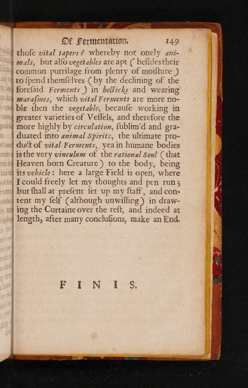 Lae 3 g or RS arora! eed ee = Ey une a ae coe : fF Fermentattort. 149 | thofe wital tapers ? whereby not onely azi- | duated into animal Spirits, the ultimate pro- |