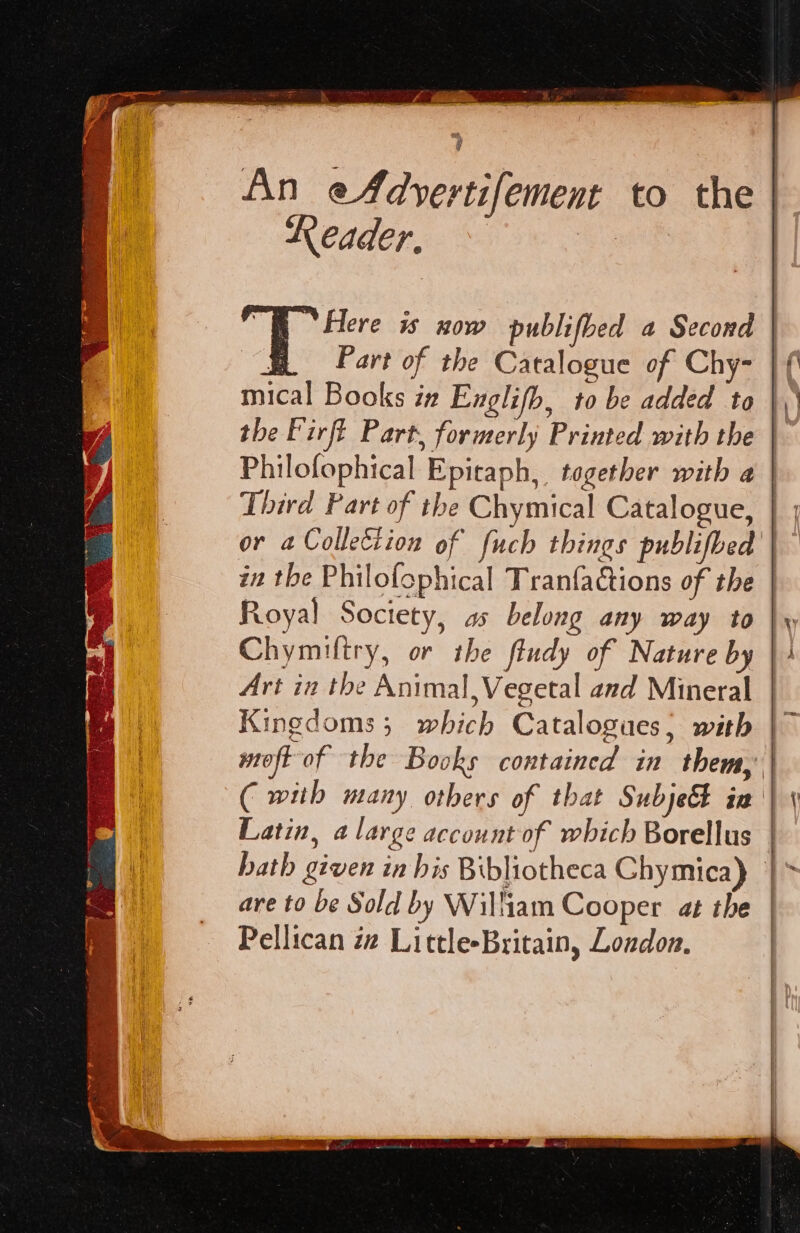 wa sé An eA4dyertifement to the Reader, ~ | ; Here is now publifbed a Second ee Part of the Catalogue of Chy- mical Books in Englifb, to be added to the Firft Part, formerly Printed with the Third Part of the Chymical Catalogue, Royal Society, as belong any way to Chymiftry, or the fiudy of Nature by Art in the Animal, Vegetal and Mineral Kingdoms; which Catalogues; with Latin, a large account of which Borellus are to be Sold by William Cooper at the §