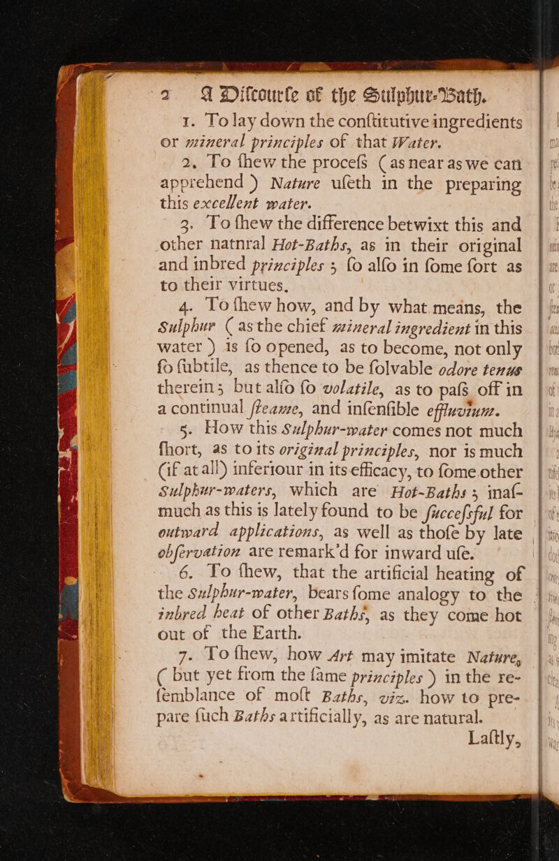 (a “ieee AT 2 QQ Dilcourle of the Sulphur-Wath. 1. To lay down the conftitutive ingredients or mineral principles of that Water. 2, To thew the procefs (asnear as we can apprehend ) Na#ure ufeth in the preparing this excellent water. 3. To thew the difference betwixt this and other natnral Hot-Baths, as in their original and inbred principles 5 fo alfo in fome fort as to their virtues, 4. To thew how, and by what means, the Sulphur (asthe chief wixeral ingredient in this water ) is {o opened, as to become, not only fo (ubtile, as thence to be folvable odore tenus therein; but alfo {0 wolatile, as to pafs off in a continual ffeame, and infenfible effluvinne. 5- How this Sulphur-water comes not much fhort, as to its original principles, nor is much Cif at all) infertour in its-efficacy, to fome other Sulphur-waters, which are Hot-Baths 5 inaf- much as this is lately found to be ficcefsful for obfervation are remark’d for inward ufe. 6. To thew, that the artificial heating of the Su/phur-water, bears fome analogy to the inbred heat of other Baths, as they come hot out of the Earth. 7. Tothew, how drt may imitate Nature, ( but yet from the fame principles ) in the re- femblance of molt Baths, viz. how to pre- pare fuch Baths artificially, as are natural. Laltly,