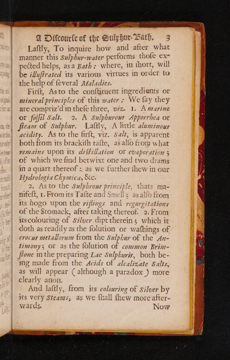 &gt; ; Fgh ase  Te Te = ‘a a sie ata eORY toe $ OTERO ES aaa F Dilcourle of the Sulphur Wath. 3 Laftly, To inquire how and after what manner this S#lphur-water performs thole ex- i! pected helps, asa Bath: where, in thort, will v| be zLuffrated its various virtues in order to the help of {everal AZaladies. | Firft, Asto the conftituent ingredients or Wu) gzineral principles of this water - We fay they its] are compriz’din thefe three, viz. 1. A warine or foffil Salt. 2. A Sulphurows Apporrhea or it) fleame of Sulphur. Laftly, A little aluminoys itis| acidity. As to the firft, viz. Sa/t, is apparent walt]. both from its brackith tafte, asalfo from what in| renzains upon its distillation OY evaporation 3 i) of which we find betwixt one and two drams in a quart thereof: as we further thew in our Hydrologia Chymica, &amp;e. 2, Asto the Sulphrows principle, thats nifeft, 1. From its Tafte and Smell ; as alfo from «| ts hogo upon the riflivgs and regurgitations if] O€ the Stomack, after taking thereof. 2.From | iscolouring of Szlver.dipt therein ; which it | doth as readily as the folution or wafhings of {| crocus wetaNorum trom the Sulphur of the Ax- «| timony; or as the folution of common Brim- frone in the preparing Lac Sulphuris, both be- ing made from the Acids of alcalizate Salts, as will appear ( although a paradox ) more elearly anon. And lafily, from its colouring of Silver by its very Steams, as we fhall thew more after- wards, 3 Now &lt;e lB te at tie te Fe a a a  Ms Wig sd 14 re: eal a ir sec ccsah eel ae