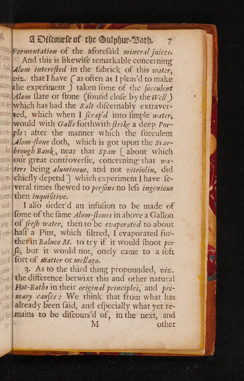 = Ki Os. apes ¥ Yo aa Yaad ce ney RR intial | ADitcourle of the Sulphur-Bath, 7 “Fermentation of the aforefaid mineral juices. And this is likewifé remarkable concerning ““\Alont. interefted in the fabrick of this mater, wiz. that] have ( as often as I pleas’d to make “Oli¢he experiment ) taken fome of the facculent ‘Aleve {late or ftone (found clofe by the well ) ‘ilwhich has had the Salt difcernably extraver- ‘fted, which when I fcrap'd into fimple water,. would with Gals forthwith firike a deep Pur= ple: after the manner which the fucculent \|Alor-ftone doth, which is got upon the scar- Wbrough Bank, near that Spaw [ about which i jour great controverfie, concerning: that ma- iil fers being aluminows, and not vitriolin, did yt }chiefly depend | which experiment I have {e- si }veral times fhewed to perfows no les ingenious iit (then zaquilitzve. | Talfo order'd an infufion to be made of i {fome of the fame Alom-ffones in above a Gallon it |Of frefh water, then to be evaporated to about jhalf a Pint, which filered, I] evaporated fur- itherin Balxeo M. to try if it would thoot per ii ifé, but it would not, onely came to a {oft | fort of watter or mellago. iw | 3. As to the third thing propounded, viz. .\i {the difference betwixt this and other natural i |Hot-Baths in their original principles, and pri- iy; |@ary caufes: We think that from what has already been {aid, and efpecially what yet re- ‘Jmains to be difcours’d of, inthe next, and | M other