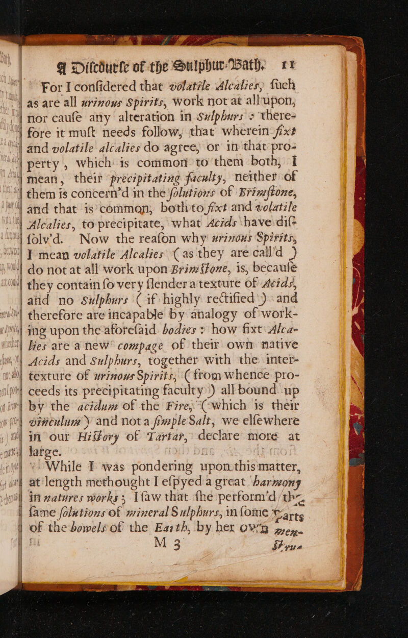 SE SM or EERE OMEN Ri. A ene ie ba teed Peete: . , ; ee ; 1 ae i y a Dey ob oe se AAAS @ Ditcdurte of the Sulphur-Bath. 17 * For I confidered that volatrle Alcalies, fach as are all wrizous Spirits, work not at allupon, “| nor caufe any alteration in Sulphurs &gt; there- “YN fore it muft needs follow, that wherein fxs | and volatile alcalies do agree, or in that pro- “4 perty , which is common to them both, I “mean, theit ‘precipitating faculty, neither of “!l them is concern’d in the folutiows of Brinzftone, ‘Ml and that is’comman; bothto fxt and volatile “4 Alealies, to precipitate, what Acids have di wt {olv’d. Now the reafon why #rivous Spirits, “tll F mean volatile Alcalies (as they are call’d ) isN{ do notat all work upon Brim fone, is, becaule iN! ghey contain fo very flendera texture of Acids, ‘and no Ssulphurs Cif highly rectified) and wth) therefore are incapable by analogy of work- gi) Ing upon the aforefaid. bodies &gt; how fixt: Alca- nil) Ges are a new’ compace of their own native ih Acids and Sulphurs, together with the. inter- mo] texture of wrinows Spirits, (from whence pro- ‘ily! ceeds its precipitating faculty) all bound up gt SH Tay the acidum of the Fire, “Cowhich 1s their i) diveulaw y and nota fimpleSalt, we elfewhere i) in our History of Tartar, declare more at | large. gilhyY bak ap Snes: i’) * While I was pondering upon-this matter, i at length methought lefpyeda great barmony in zatures works; [faw that the perform’d/th~, fame folutions of mineral Sulphurs, m{ome Saits of the bowels of the Earth, by her OWRD grey. M 3 SFyue Pe Ee a itt % a tid si ee DE Lae tee eee