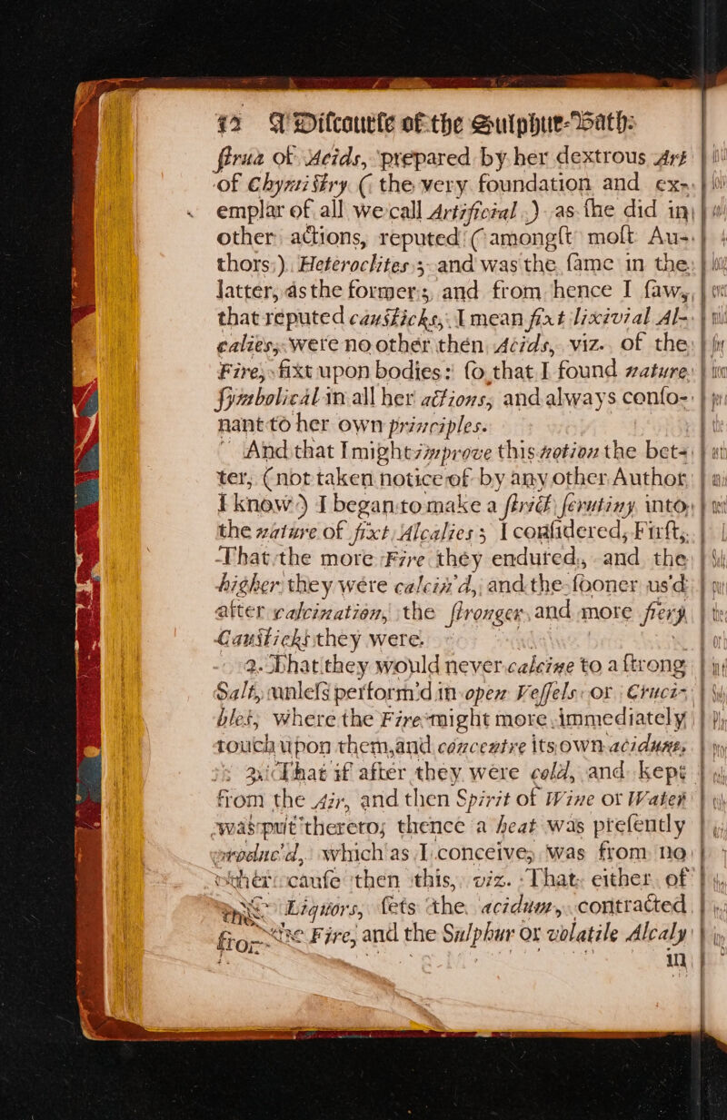 firuz ob Meids, prepared by. her dextrous Arg of ct ‘y_( the very foundation and ex. ~ emplar of all wercall Artifictal .) as fhe did in) jw other: actions, reputed’ Camong{t molt Au-.} | thors:) hitérocl tae 3~and was the. {ame in the: } bill Jatter, asthe formers, and from hence I f{aw,, } wt that reputed cansticks, [mean fixt lixivial Ale | ti calies; were no other then Acids, viz. of the, } fir Fire, fixt upon bodies:' fo,that I found wature, } i fymbolicaLin all her ations; and always confo-: } jr nant to her own tine da { And that Imightzmprove this. wotiox the bet j at ter, (not taken notice of by any other Author, | i know) I began:to make a firv& ferutiny, into. | the wature of fixt, Alcaliess | corfidered, Firft,..| | Thatthe more Fre they endured, and. the: | Si higher they were calein'd,; andthe: fooner usd} gu after calcination, the fironger and more fiery b the: pede igh they were. a 2. Phatithey would never caleine toa ftrong: } ig! Salt, unlels perform’d in open Veffels: or Cruces | y bles; where the Frre‘might more immediately Dh touch, ipon them, and céncentre itsown-acidunes. | yy sichat if after toh were cold, and kepe | fj om the 427, and then Spirit of Wine or Water | «i was put ‘therero; thence a heat was ptefently | ovpdnc'd, which as I.conceive; was from no) } mith er: caufe then ‘this, v7z. That. either. of bs, mee: i lod 5 fets: the acidum, contracted , | fron he Fite, ene the Sulphur or volatile Alcaly } iy ‘A : in , ' = |