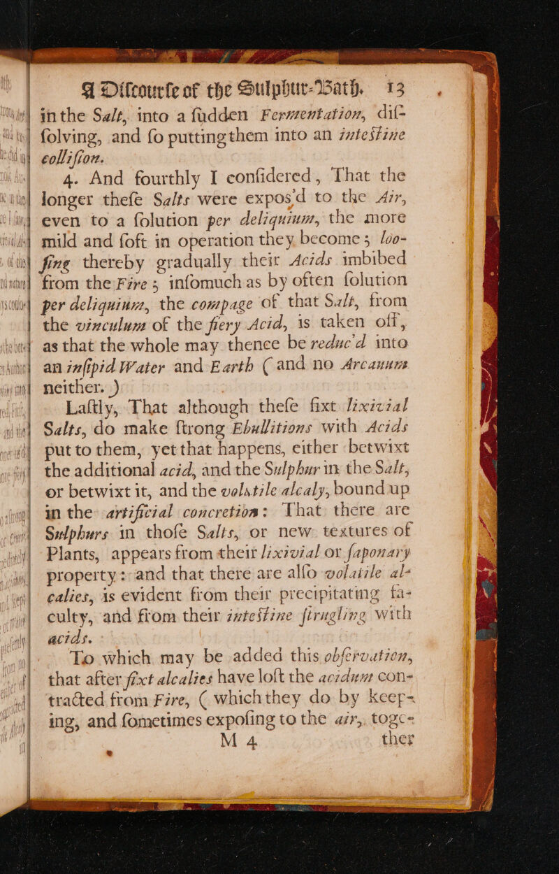 wens Sh lh esen co e eie x Das 3 = os aia 3 el Rte ae sat , re , Sas, Tocca a Sr eee ee ee ae inthe Salt, into a fudden Ferventation, dil- folving, and fo puttingthem into an 7wftesizxe Laftly, That although thefe fixt Lxizzal Salts, do make {trong Ebulitions with Acids put to them, yet that happens, either betwixt the additional acid, and the Sulphur nx the Szit, or betwixt it, and the volatile alcaly, bound up in the: artificial concretion: That there are Swlphurs in thofe Salts, or new textures of Plants, appears from theit /zxivial ox faponary property: and that there are allo wolaiile al- calies, is evident from their precipitating fi culty, and fiom their intestine firugling wit acids. To which may be added this obfervation, that after fixt alcalies have loft the aczdum con- tracted trom Fire, ( whichthey do by keerp- ing, and fometimes expoling to the azr,, togc= M 4 ther Q h