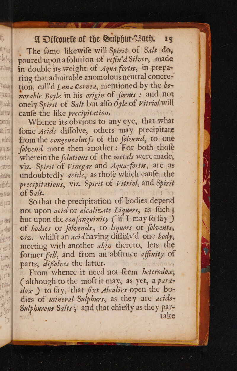 ‘ mn a BERS sah Kier See meee ivan wwisiacicuy yf a 4 ey a 4 BS Aa FG Difcourle of t ) be Sulphur Wath. 1g The fame likewife will Spirit. of Sale do, poured upon afolution of refin'd Silver, made in double its weight of Agua fortis, in prepa- ring that admirable anomolous neutral concre- tion, call’d Luna Cornea, mentioned by the 4o- norable Boyle in his origin of forms : and not onely Spirit of Salt but allo Oyle of Vitriol will Whence its obvious to any eye, that what fome Acids diffolve, others may precipitate from the congenealnefs of the foluend, to one foluvend more then another: For both thofe wherein the folutions of the metals were made, viz. Spirit of Vinegar and Aqua-fortis, are .as undoubtedly acids, as thofe which caufe the precipitations, viz. Spirit of Vitriol, and Spirit of Salt. | t 76 So that the precipitation of bodies depend not upon acid or alcalizate Liquers, as fach 3 but upon the confanguinity (if I may fo fay |) of bodies or foluends, to liquors or folvents, viz. whilft an acidhaving diffolv’d one body, meeting with another kz thereto, lets. the former fal/, and from an abftruce affinity of parts, difsolves the latter. | From whence it need not feem heterodox, (although to the moft it may, as yet, a para- dies of mineral Sulphurs, as they are acido- Sulphurous Salts; and that chiefly as they par- | | take