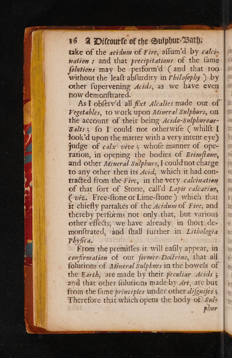 take of the acidum of Fire, aflum’d by calcz- vation ¢ and that precipitations of the fame folutions may be perform’d (and that too without the leaft abfurdiry in PAzlofophy ). by other fupervening Acids, as we have even now demontftrated. | , Vegetables, to work upon Afineral Sulphurs, on the account of their being Aczdo-Sulphuroys- Salts; fo Y could not otherwife ( whilft I look’d upon the matter with a very intent eye) gudge of calx vive 3 whole manner of ope- ration, in opening the bodies of Briz/{tone, and other Agineral Sulphurs,{ could not charge to any other then its Acid, which it had con- tracted from the Five, in the very calcination of that fort of Stone, call’d Lapis calcarius, € viz. Free-{tone or Lime-ftone ) which that it chiefly partakés of the Aciduw of Fire; and thereby performs not only.that, but varrous Phyfica. confirmation of our former Dodrine, that all folutions of Afmveral Sulphursin the bowels of the Earth, are made by their peculiar Acids 3 and that other folutions madeiby Art, ate but fiom the fame piine7ples under other di/euzfes 5 Therefore thatwhich opens the body @f\ Sis 7 phur