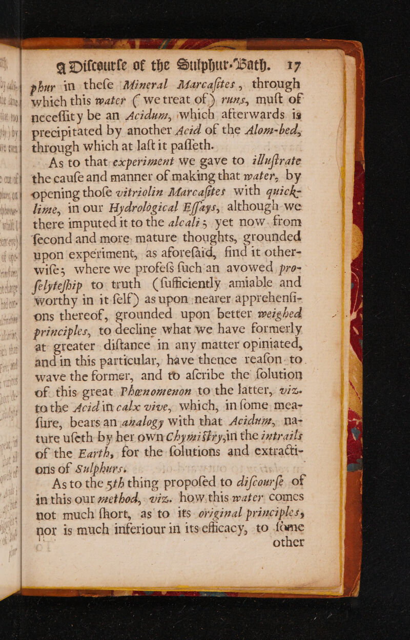 C idle . ‘oo va q Difcaurfe of the Sulphur-Wath. 17 buy in thele ‘Atineral Marcafites, through which this water ( we treat of) ruxzs, mult of neceflity be an Acidun, which afterwards. is precipitated by another Aczd of the Alom-bed, through which at Jaft it paffeth. As to that experiment we gave to illuftrate the caufe and manner of making that water, by opening thole witriolin Marcafites with guick- lime, in our Hydrological Effays, although we there imputed it to the alcali; yet now. from {econd and more, mature thoughts, grounded upon experiment, as aforefaid, find it other- wife; where we profes fuch‘an avowed pro- felytefbip to truth (fufficiently amiable and worthy in it felf}) as upon nearer apprehenti- ons thereof, grounded upon better weighed principles, to decline what we have formerly at greater diftance in any matter opiniated, and in this particular, have thence reafon. to. wave the former, and to afcribe the folution of. this great. Phexomenon to the latter, viz. tothe Acid in calx vive, which, infome. mea- fure, bears.an.azalogy with that Acidym, na- ture ufeth by her own Chymiffiy,in the zutrazls of the Earth, for the folutions and extracti- ons of Sulphurs. | : Asto the 5th thing propoled to difcourfe of inthis our wethod, viz. how.this water comcs not much fhort, as to its orginal principles, nor is much inferiour in itsefficacy, to fame 1 | other ‘too. cee P re hE \ ¥ § ae.