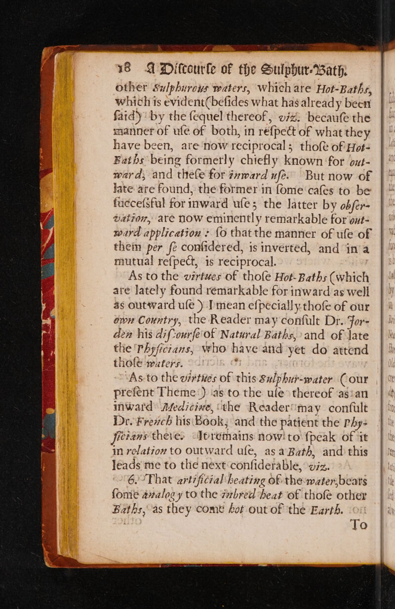 , ber sth asa any 4 18 A Difcourle of the Sulphur-Bath:. other Sulphurous waters, which are Hot-Baths, which ts evident(befides what has already been fad)’ by the fequel thereof, vz: becaufe the mannerof ufe of both, in refpeét of what they have been, are'‘now reciprocal; tholt of Hot- Baths being formerly chiefly known for oxt- ward, and thefe for 7vward nfe. But now of late are found, the former in (ome cafes to be fuecefsful for inward ule; the latter by obfer- tation, are now eminently remarkable for ovt- ward application &gt; {o thatthe manner of ufe of them per fe confidered, is inverted, and in’a mutual refpect, is reciprocal. As to the virtues of thole Hot- Baths (which are Jately found remarkable for inward as well as outward ule ) Imean efpecially.thofe of our own Country, the Reader may confult Dr. For- den his diftourfe'of Natural Baths, and of late the Phyficians, who have and yet do attend thofe waters. — +: GI inward: Atedicive, ‘the Reader “may confult Dr. Frevch his Book; and the patient the phy- fictans there, ‘Ttremains nowito {peak of ‘it im relation to outward ule, asa Bath, and this Jeads'me to the next confiderable, wiz. 6.’ That artificial heating of: the:water,bears fome avalogy to the zzbred heat of thofe other Baths, as they come Aot out of ‘the Earth. , To