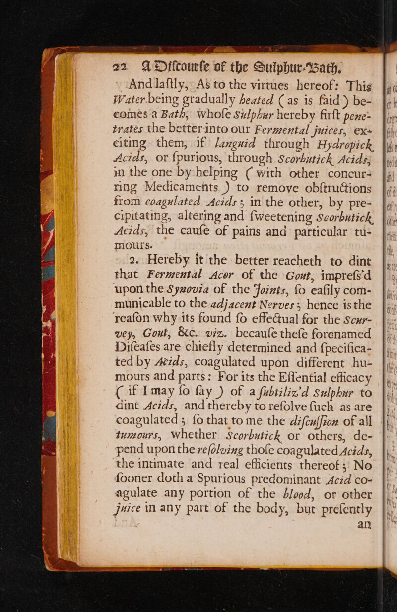22 A Diltourfe of the Suiphur-Bath, And Jaftly, As to the virtues hereof: Thig Water being gradually heated (as is faid ) be- comes a Bath, whofe Sulphur hereby firft pexe- trates the betterinto our Fermental juices, exs citing them, if Jexguid through Hydropick Acids, or {purious, through Scorbutich Acids wm the one by:helping ( with other concur- ring Medicaments.) to remove obftructions from coagulated Acids; in the other, by pre- cipitating, altermg and {weetening Scorbutich Acids, the caufe of pains and particular tu- mours. 2. Hereby it the better reacheth to dint that Fermental Acor of the Gout, imprefs'd upon the Syzovia of the Joints, fo eafily com- municable to the adjacent Nerves; hence isthe reafon why its found fo effeCual for the Scur- wey, Gout, &amp;c. viz. becaule thefe forenamed Difeafes are chiefly determined and {pecifica- ted by 4tids, coagulated upon different hu- mours and parts: For its the Effential efficacy |, ( if Imay fo fay ) of a fbiiliz’d Sulphur to | dint Acids, and thereby to refolve fuch as are tumours, Whether Scorbutick or others, de- pend upon the refoluzng thofe coa gulated Acids, the intimate and real efficients thereof; No fooner doth a Spurious predominant Acid co- agulate any portion of the blood, or other juice in any part of the body, but prefently | an