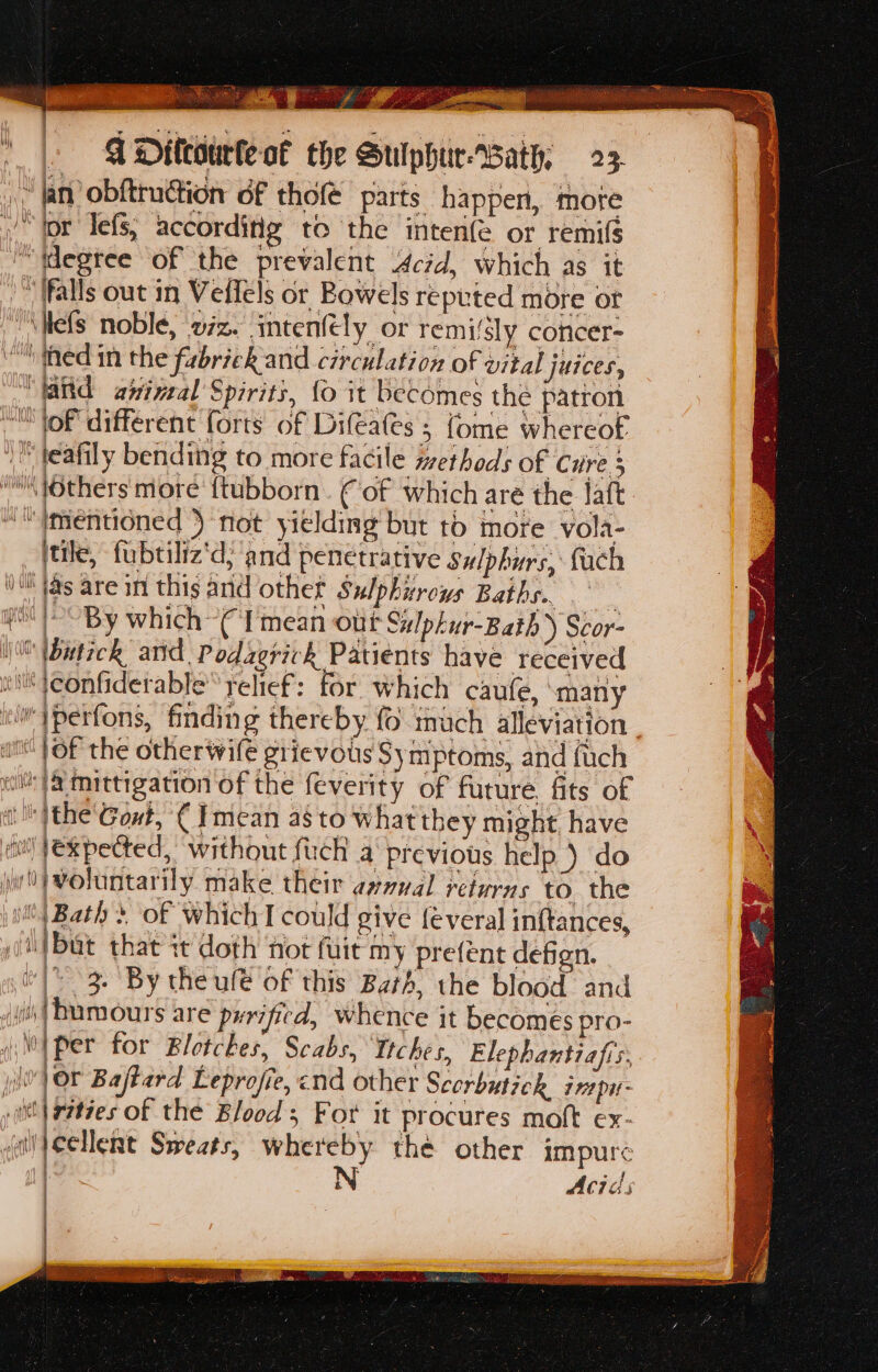 | | y a ati s apg eee ‘ STR cea: VIR 0 RRR cs ae HNN uh Cassin ne eo 0 ¥ i  Caan a Settee ss SPAN Sst Beech MOS | a Saris ae Po ges me es at nen \ aor ci a E Sine earth q Dittourte of the Sulphur-Bath; 23. } cs | VY v H Mile | ‘ | i | ’ fils | 1 mil qty 4 jue y a f(a AW WU | ( y(t Oe | | mth &amp; fi Al Wis i } | Alf) | 1} it! WU ee wt ahem v ] a4 arty / ~ By which (I'mean out Sulphur-Bath ) Scor- of the other wife grievous Symptoms, and fuch expected, without fuch a previous help ) do but that it doth not fuit my prefent defen. - 3. By theufe of this Bath, the blood and humours are pyrificd, whence it becomes pro- per for Blotches, Scabs, Ttches, Elephantiafis, cellent Sweats, whereby thé other impure N Acids
